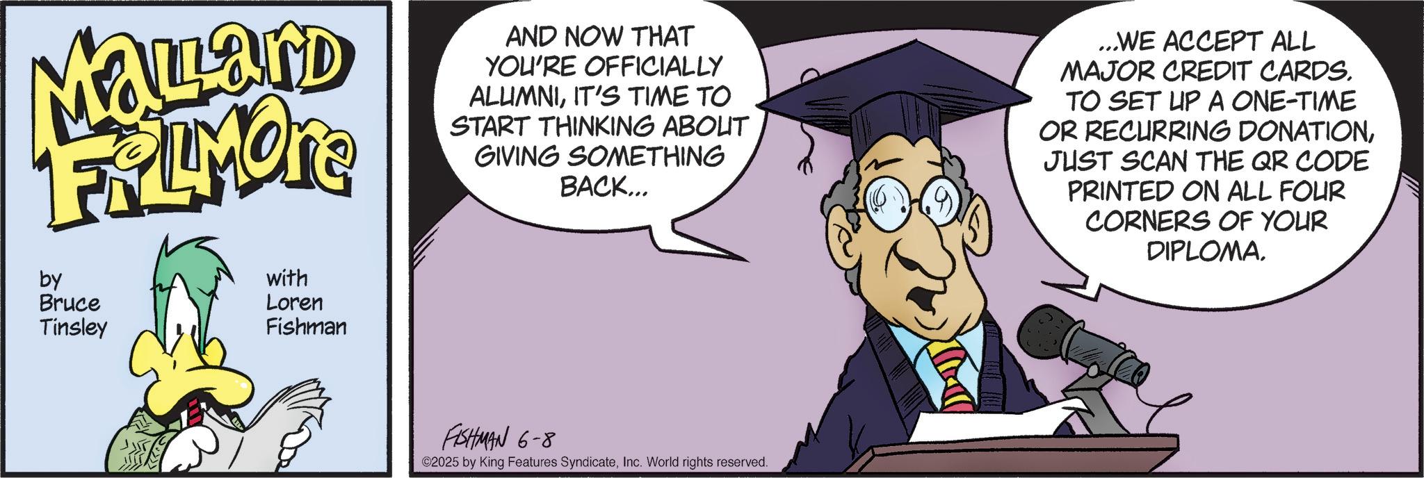 Comics OCR: Malard FRAMONE by Bruce Tinsley with Loren Fishman AND NOW THAT YOU'RE OFFICIALLY ALUMNIIT'S TIME TO START THINKING ABOUT GIVING SOMETHING BACK... ...WE ACCEPT ALL MAJOR CREDIT CARDS. TO SET UP A ONE-TIME OR RECURRING DONATIONJUST SCAN THE QR CODE PRINTED ON ALL FOUR CORNERS OF YOUR DIPLOMAFISHMAN 6-8 ©2025 by King Features SyndicateInc. World rights reserved. Malard FRAMONE by Bruce Tinsley with Loren Fishman AND NOW THAT YOU'RE OFFICIALLY ALUMNIIT'S TIME TO START THINKING ABOUT GIVING SOMETHING BACK ... ... WE ACCEPT ALL MAJOR CREDIT CARDS . TO SET UP A ONE - TIME OR RECURRING DONATIONJUST SCAN THE QR CODE PRINTED ON ALL FOUR CORNERS OF YOUR DIPLOMAFISHMAN 6-8 © 2025 by King Features SyndicateInc. World rights reserved .