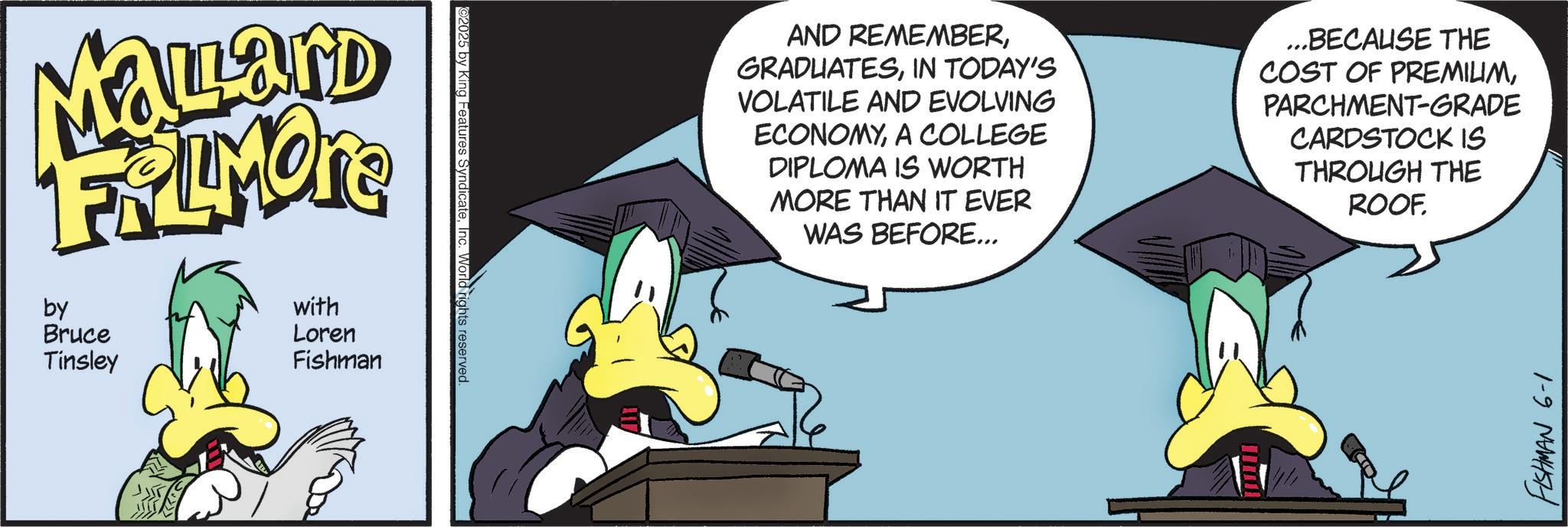 Graphic design OCR: Mallard FRAMORE by with Loren == Bruce Tinsley Fishman ©2025 by King Features SyndicateInc. World rights reserved. AND REMEMBERIN TODAY'S VOLATILE AND EVOLVING ECONOMYA COLLEGE DIPLOMA IS WORTH MORE THAN IT EVER WAS BEFORE... ...BECAUSE THE COST OF PREMILIMPARCHMENT-GRADE CARDSTOCK IS THROUGH THE ROOF. FISHMAN 6-1 Mallard FRAMORE by with Loren == Bruce Tinsley Fishman © 2025 by King Features SyndicateInc. World rights reserved . AND REMEMBERIN TODAY'S VOLATILE AND EVOLVING ECONOMYA COLLEGE DIPLOMA IS WORTH MORE THAN IT EVER WAS BEFORE ... ... BECAUSE THE COST OF PREMILIMPARCHMENT - GRADE CARDSTOCK IS THROUGH THE ROOF . FISHMAN 6-1