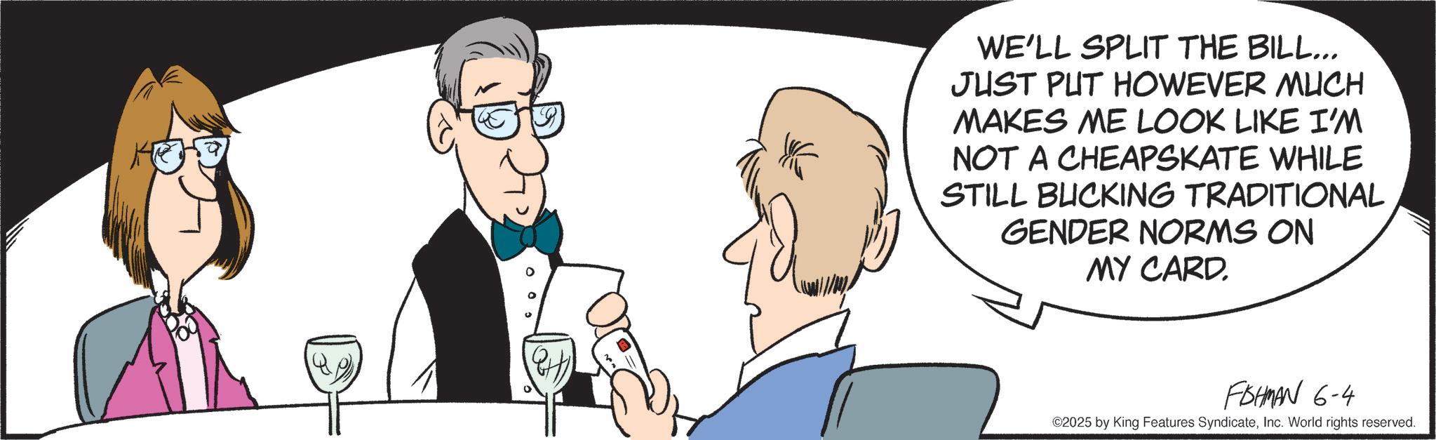Debate OCR: WE'LL SPLIT THE BILL.. JUST PUT HOWEVER MUCH MAKES ME LOOK LIKE I'M NOT A CHEAPSKATE WHILE STILL BUCKING TRADITIONAL GENDER NORMS ON MY CARD. FISHMAN 6-4 ©2025 by King Features SyndicateInc. World rights reserved. WE'LL SPLIT THE BILL .. JUST PUT HOWEVER MUCH MAKES ME LOOK LIKE I'M NOT A CHEAPSKATE WHILE STILL BUCKING TRADITIONAL GENDER NORMS ON MY CARD . FISHMAN 6-4 © 2025 by King Features SyndicateInc. World rights reserved .