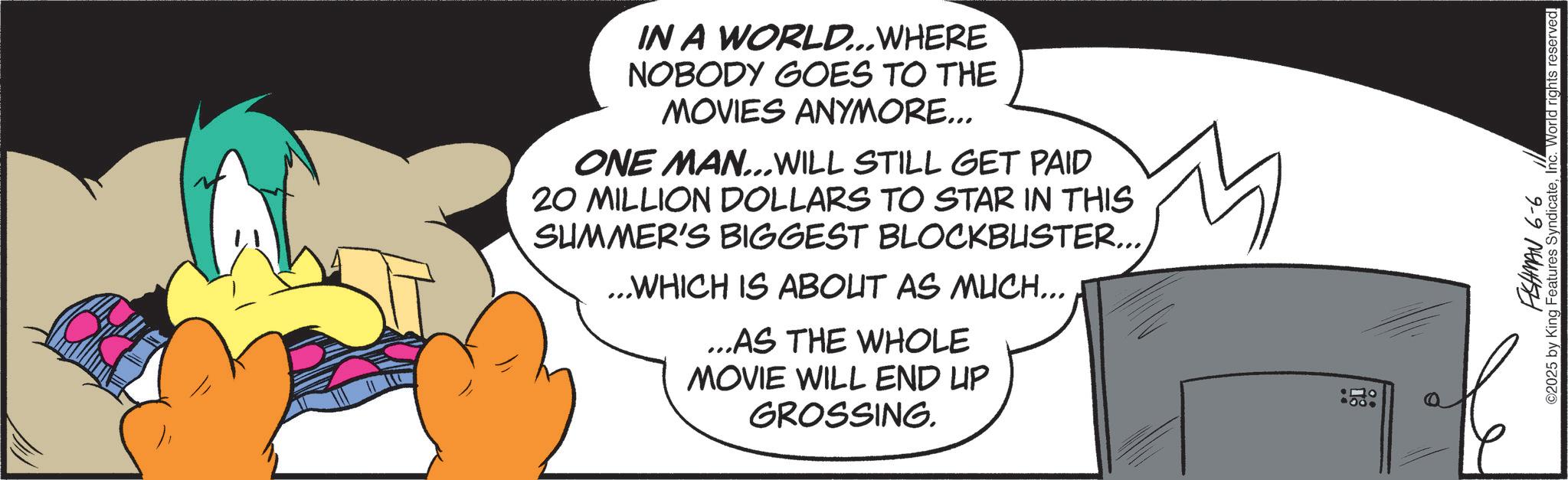 Fiction OCR: IN A WORLD...WHERE NOBODY GOES TO THE MOVIES ANYMORE... ONE MAN...WILL STILL GET PAID 20 MILLION DOLLARS TO STAR IN THIS SUMMER'S BIGGEST BLOCKBUSTER... ...WHICH IS ABOUT AS MUCH... ...AS THE WHOLE MOVIE WILL END UP GROSSING. FISHMAN 6-6 2025 by King Features SyndicateInc. World rights reserved. IN A WORLD ... WHERE NOBODY GOES TO THE MOVIES ANYMORE ... ONE MAN ... WILL STILL GET PAID 20 MILLION DOLLARS TO STAR IN THIS SUMMER'S BIGGEST BLOCKBUSTER ... ... WHICH IS ABOUT AS MUCH ... ... AS THE WHOLE MOVIE WILL END UP GROSSING . FISHMAN 6-6 2025 by King Features SyndicateInc. World rights reserved .