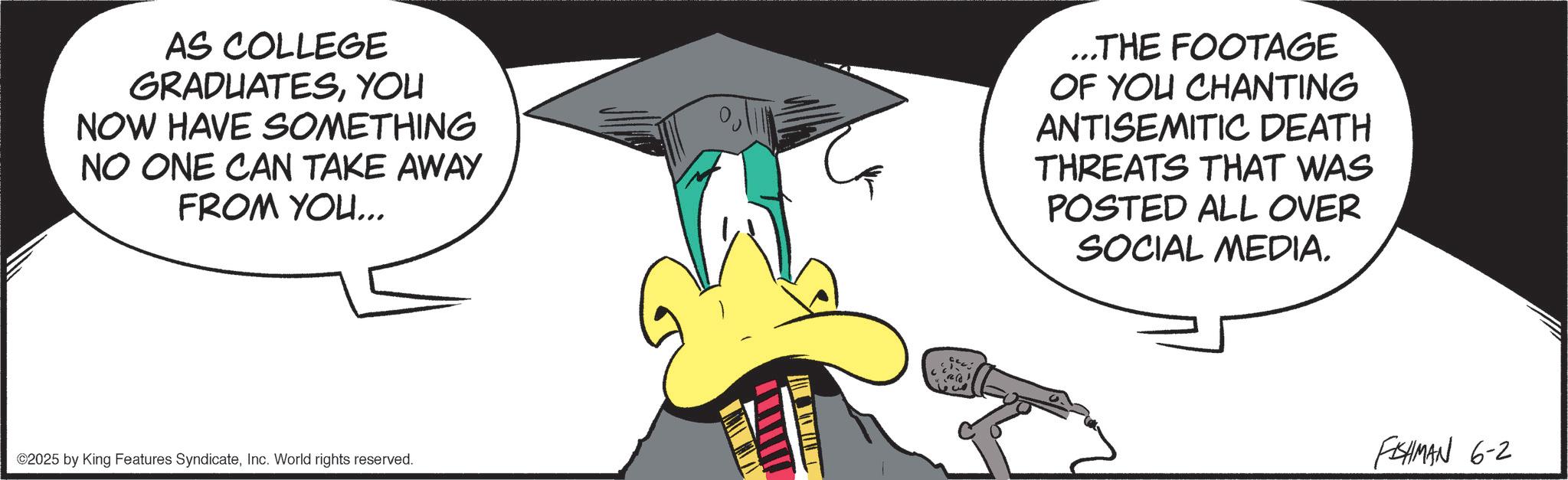 Photo caption OCR: AS COLLEGE GRADUATESYOU NOW HAVE SOMETHING NO ONE CAN TAKE AWAY FROM YOU... ...THE FOOTAGE OF YOU CHANTING ANTISEMITIC DEATH THREATS THAT WAS POSTED ALL OVER SOCIAL MEDIA. ©2025 by King Features SyndicateInc. World rights reserved. FISHMAN 6-2 AS COLLEGE GRADUATESYOU NOW HAVE SOMETHING NO ONE CAN TAKE AWAY FROM YOU ... ... THE FOOTAGE OF YOU CHANTING ANTISEMITIC DEATH THREATS THAT WAS POSTED ALL OVER SOCIAL MEDIA . © 2025 by King Features SyndicateInc. World rights reserved . FISHMAN 6-2