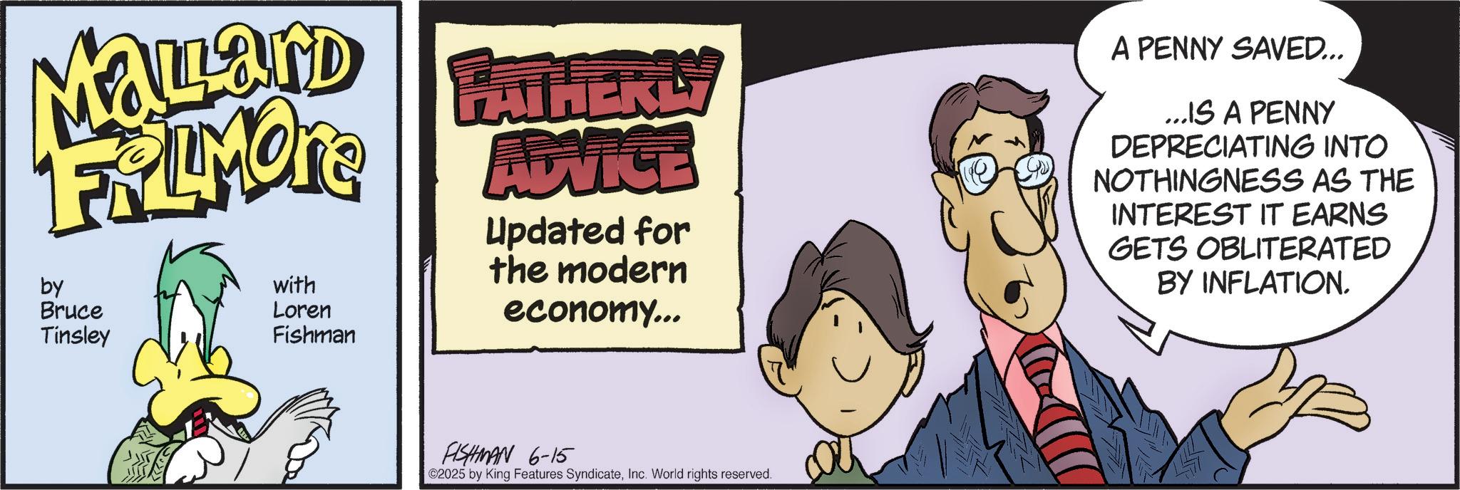 Graphics OCR: Mayard FATHERLY FALMORE ADVICE by Bruce Tinsley with Loren Fishman Updated for the modern economy... A PENNY SAVED... ...IS A PENNY DEPRECIATING INTO NOTHINGNESS AS THE INTEREST IT EARNS GETS OBLITERATED BY INFLATION. FISHMAN 6-15 ©2025 by King Features SyndicateInc. World rights reserved. Mayard FATHERLY FALMORE ADVICE by Bruce Tinsley with Loren Fishman Updated for the modern economy ... A PENNY SAVED ... ... IS A PENNY DEPRECIATING INTO NOTHINGNESS AS THE INTEREST IT EARNS GETS OBLITERATED BY INFLATION . FISHMAN 6-15 © 2025 by King Features SyndicateInc. World rights reserved .