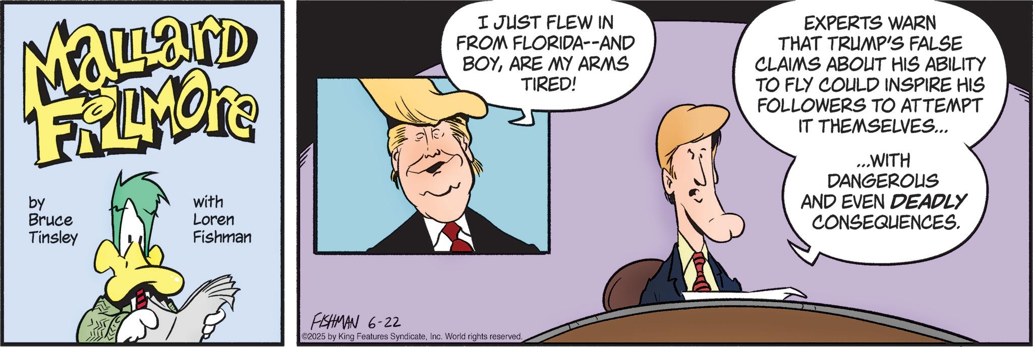 Comic book OCR: MaLard FRAIMONE by Bruce Tinsley with Loren Fishman I JUST FLEW IN FROM FLORIDA--AND BOYARE MY ARMS TIRED! EXPERTS WARN THAT TRUMP'S FALSE CLAIMS ABOUT HIS ABILITY TO FLY COULD INSPIRE HIS FOLLOWERS TO ATTEMPT IT THEMSELVES... ...WITH DANGEROUS AND EVEN DEADLY CONSEQUENCES. FISHMAN 6-22 2025 by King Features SyndicateInc. World rights reserved. MaLard FRAIMONE by Bruce Tinsley with Loren Fishman I JUST FLEW IN FROM FLORIDA -- AND BOYARE MY ARMS TIRED ! EXPERTS WARN THAT TRUMP'S FALSE CLAIMS ABOUT HIS ABILITY TO FLY COULD INSPIRE HIS FOLLOWERS TO ATTEMPT IT THEMSELVES ... ... WITH DANGEROUS AND EVEN DEADLY CONSEQUENCES . FISHMAN 6-22 2025 by King Features SyndicateInc. World rights reserved .
