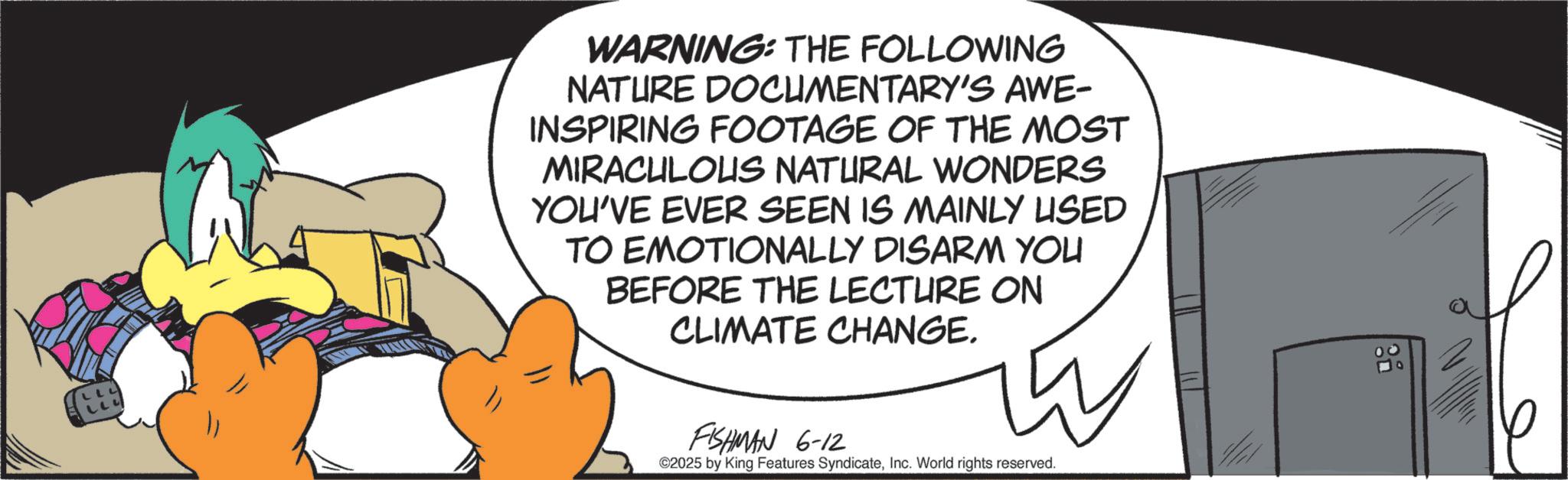 Graphic design OCR: WARNING: THE FOLLOWING NATURE DOCUMENTARY'S AWE- INSPIRING FOOTAGE OF THE MOST MIRACULOUS NATURAL WONDERS YOU'VE EVER SEEN IS MAINLY USED TO EMOTIONALLY DISARM YOU BEFORE THE LECTURE ON CLIMATE CHANGE. FISHMAN 6-12 ©2025 by King Features SyndicateInc. World rights reserved. WARNING : THE FOLLOWING NATURE DOCUMENTARY'S AWE- INSPIRING FOOTAGE OF THE MOST MIRACULOUS NATURAL WONDERS YOU'VE EVER SEEN IS MAINLY USED TO EMOTIONALLY DISARM YOU BEFORE THE LECTURE ON CLIMATE CHANGE . FISHMAN 6-12 © 2025 by King Features SyndicateInc. World rights reserved .