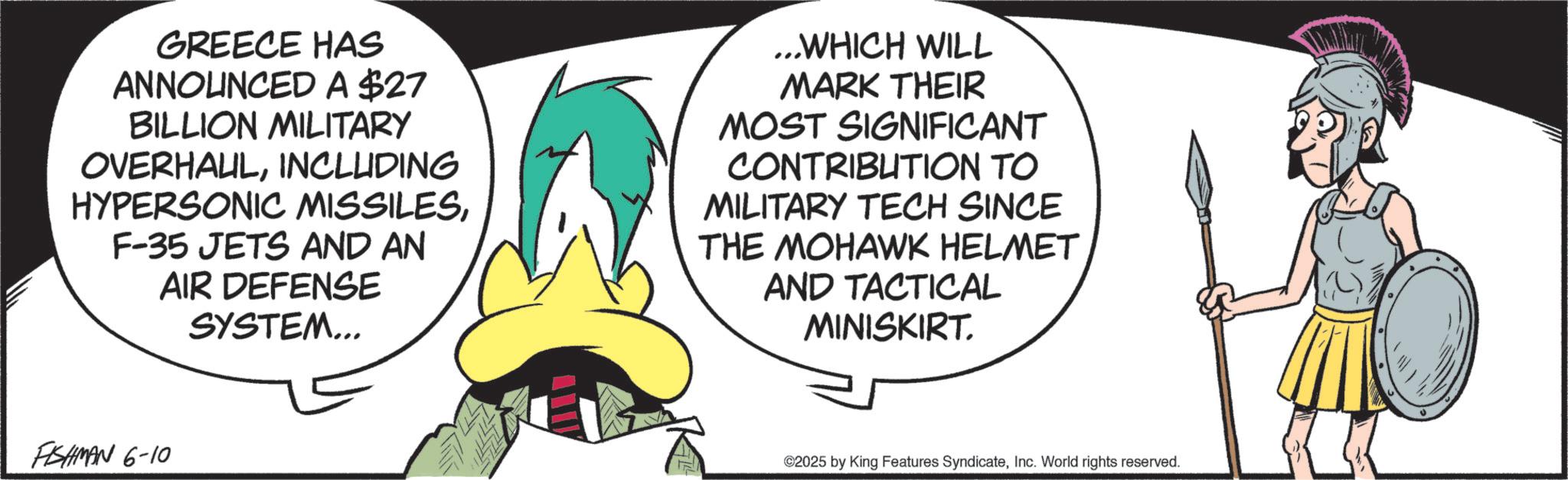 Fictional character OCR: GREECE HAS ANNOUNCED A $27 BILLION MILITARY OVERHAULINCLUDING HYPERSONIC MISSILESF-35 JETS AND AN AIR DEFENSE SYSTEM... ...WHICH WILL MARK THEIR MOST SIGNIFICANT CONTRIBUTION TO MILITARY TECH SINCE THE MOHAWK HELMET AND TACTICAL MINISKIRT. FISHMAN 6-10 ©2025 by King Features SyndicateInc. World rights reserved. GREECE HAS ANNOUNCED A $ 27 BILLION MILITARY OVERHAULINCLUDING HYPERSONIC MISSILESF - 35 JETS AND AN AIR DEFENSE SYSTEM ... ... WHICH WILL MARK THEIR MOST SIGNIFICANT CONTRIBUTION TO MILITARY TECH SINCE THE MOHAWK HELMET AND TACTICAL MINISKIRT . FISHMAN 6-10 © 2025 by King Features SyndicateInc. World rights reserved .