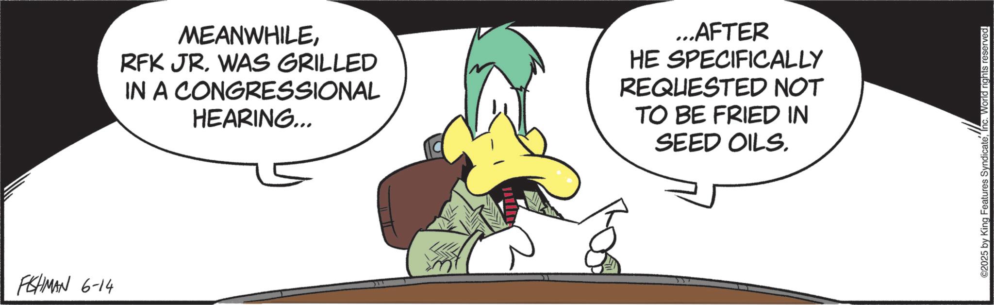 Animated cartoon OCR: FISHMAN 6-14 MEANWHILERFK JR. WAS GRILLED IN A CONGRESSIONAL HEARING... ...AFTER HE SPECIFICALLY REQUESTED NOT TO BE FRIED IN SEED OILS. ©2025 by King Features SyndicateInc. World rights reserved. FISHMAN 6-14 MEANWHILERFK JR . WAS GRILLED IN A CONGRESSIONAL HEARING ... ... AFTER HE SPECIFICALLY REQUESTED NOT TO BE FRIED IN SEED OILS . © 2025 by King Features SyndicateInc. World rights reserved .