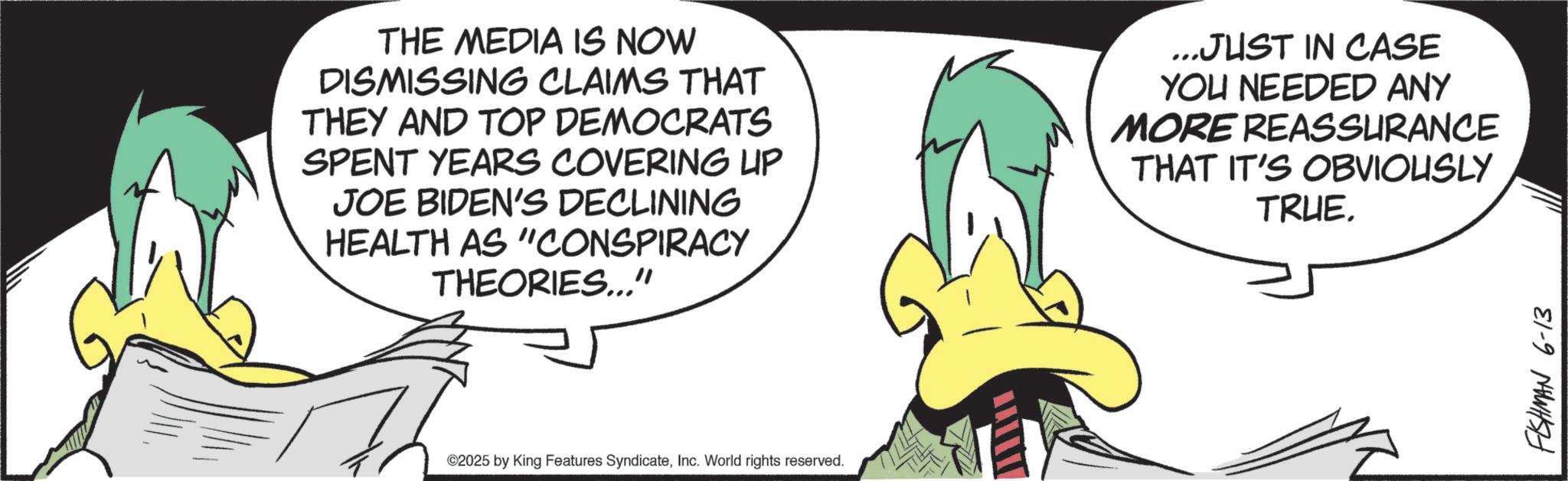 Fiction OCR: THE MEDIA IS NOW DISMISSING CLAIMS THAT THEY AND TOP DEMOCRATS SPENT YEARS COVERING UP JOE BIDEN'S DECLINING HEALTH AS "CONSPIRACY THEORIES..." ...JUST IN CASE YOU NEEDED ANY MORE REASSURANCE THAT IT'S OBVIOUSLY TRUE. ©2025 by King Features SyndicateInc. World rights reserved. FISHMAN 6-13 THE MEDIA IS NOW DISMISSING CLAIMS THAT THEY AND TOP DEMOCRATS SPENT YEARS COVERING UP JOE BIDEN'S DECLINING HEALTH AS " CONSPIRACY THEORIES ... " ... JUST IN CASE YOU NEEDED ANY MORE REASSURANCE THAT IT'S OBVIOUSLY TRUE . © 2025 by King Features SyndicateInc. World rights reserved . FISHMAN 6-13