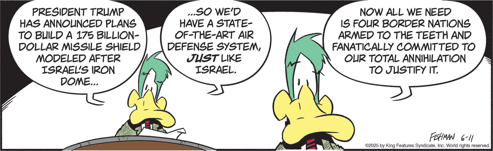 Comics OCR: PRESIDENT TRUMP HAS ANNOUNCED PLANS TO BUILD A 175 BILLION- DOLLAR MISSILE SHIELD MODELED AFTER ISRAEL'S IRON DOME... ...SO WE'D HAVE A STATE- OF-THE-ART AIR DEFENSE SYSTEMJUST LIKE ISRAEL. NOW ALL WE NEED IS FOUR BORDER NATIONS. ARMED TO THE TEETH AND FANATICALLY COMMITTED TO OUR TOTAL ANNIHILATION TO JUSTIFY IT. FISHMAN 6-11 ©2025 by King Features SyndicateInc. World rights reserved. PRESIDENT TRUMP HAS ANNOUNCED PLANS TO BUILD A 175 BILLION- DOLLAR MISSILE SHIELD MODELED AFTER ISRAEL'S IRON DOME ... ... SO WE'D HAVE A STATE- OF - THE - ART AIR DEFENSE SYSTEMJUST LIKE ISRAEL . NOW ALL WE NEED IS FOUR BORDER NATIONS . ARMED TO THE TEETH AND FANATICALLY COMMITTED TO OUR TOTAL ANNIHILATION TO JUSTIFY IT . FISHMAN 6-11 © 2025 by King Features SyndicateInc. World rights reserved .