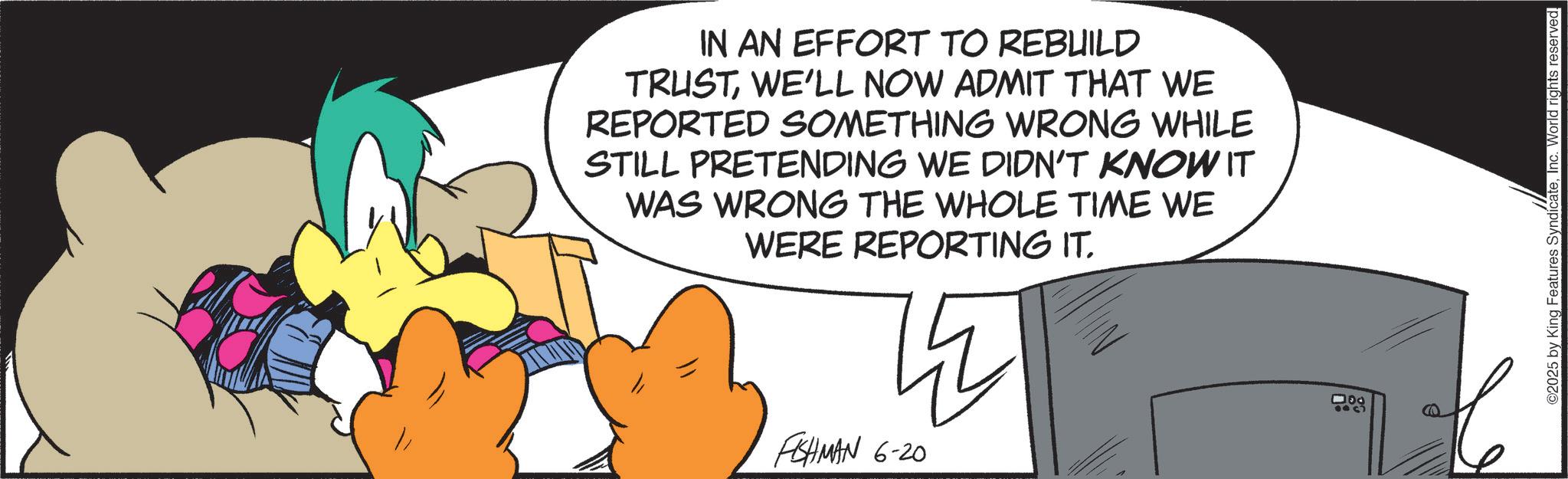 Fiction OCR: IN AN EFFORT TO REBUILD TRUSTWE'LL NOW ADMIT THAT WE REPORTED SOMETHING WRONG WHILE STILL PRETENDING WE DIDN'T KNOW IT WAS WRONG THE WHOLE TIME WE WERE REPORTING IT. FISHMAN 6-20 000 C 2025 by King Features SyndicateInc. World rights reserved. IN AN EFFORT TO REBUILD TRUSTWE'LL NOW ADMIT THAT WE REPORTED SOMETHING WRONG WHILE STILL PRETENDING WE DIDN'T KNOW IT WAS WRONG THE WHOLE TIME WE WERE REPORTING IT . FISHMAN 6-20 000 C 2025 by King Features SyndicateInc. World rights reserved .