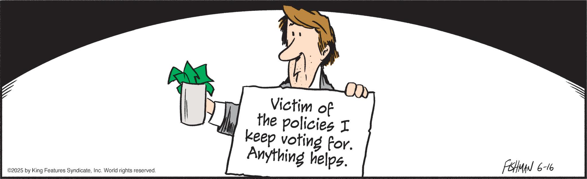 Clip art OCR: ©2025 by King Features SyndicateInc. World rights reserved. 00 Victim of the policies I keep voting for. Anything helps. FISHMAN 6-16 © 2025 by King Features SyndicateInc. World rights reserved . 00 Victim of the policies I keep voting for . Anything helps . FISHMAN 6-16
