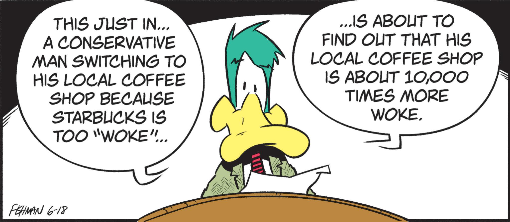 Graphic design OCR: THIS JUST IN... A CONSERVATIVE MAN SWITCHING TO HIS LOCAL COFFEE SHOP BECAUSE STARBUCKS IS TOO "WOKE".. ...IS ABOUT TO FIND OUT THAT HIS LOCAL COFFEE SHOP IS ABOUT 10000 TIMES MORE WOKE. FEHMAN 6-18 THIS JUST IN ... A CONSERVATIVE MAN SWITCHING TO HIS LOCAL COFFEE SHOP BECAUSE STARBUCKS IS TOO " WOKE " .. ... IS ABOUT TO FIND OUT THAT HIS LOCAL COFFEE SHOP IS ABOUT 10000 TIMES MORE WOKE . FEHMAN 6-18