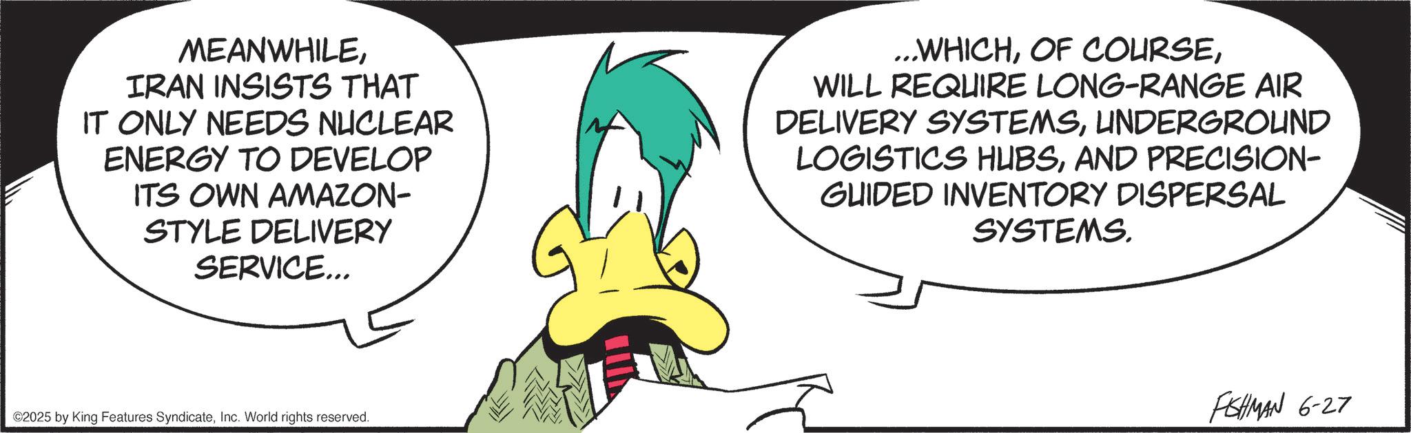 Comics OCR: MEANWHILEIRAN INSISTS THAT IT ONLY NEEDS NUCLEAR ENERGY TO DEVELOP ITS OWN AMAZON- STYLE DELIVERY SERVICE... ...WHICHWILL REQUIRE LONG-RANGE AIR DELIVERY SYSTEMSUNDERGROUND LOGISTICS HUBSAND PRECISION- GUIDED INVENTORY DISPERSAL SYSTEMS. ©2025 by King Features SyndicateInc. World rights reserved. FISHMAN 6-27 MEANWHILEIRAN INSISTS THAT IT ONLY NEEDS NUCLEAR ENERGY TO DEVELOP ITS OWN AMAZON- STYLE DELIVERY SERVICE ... ... WHICHOF COURSEWILL REQUIRE LONG - RANGE AIR DELIVERY SYSTEMSUNDERGROUND LOGISTICS HUBSAND PRECISION- GUIDED INVENTORY DISPERSAL SYSTEMS . © 2025 by King Features SyndicateInc. World rights reserved . FISHMAN 6-27