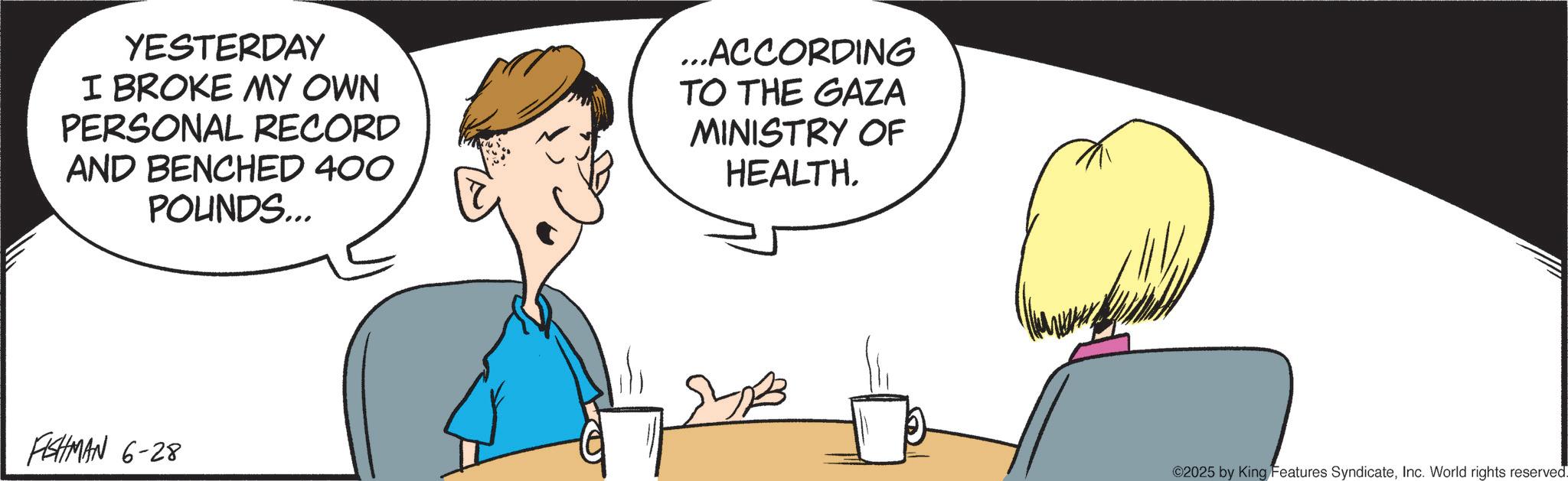 Comics OCR: YESTERDAY I BROKE MY OWN PERSONAL RECORD AND BENCHED 400 POUNDS... ...ACCORDING TO THE GAZA MINISTRY OF HEALTH. FISHMAN 6-28 ©2025 by King Features SyndicateInc. World rights reserved. YESTERDAY I BROKE MY OWN PERSONAL RECORD AND BENCHED 400 POUNDS ... ... ACCORDING TO THE GAZA MINISTRY OF HEALTH . FISHMAN 6-28 © 2025 by King Features SyndicateInc. World rights reserved .