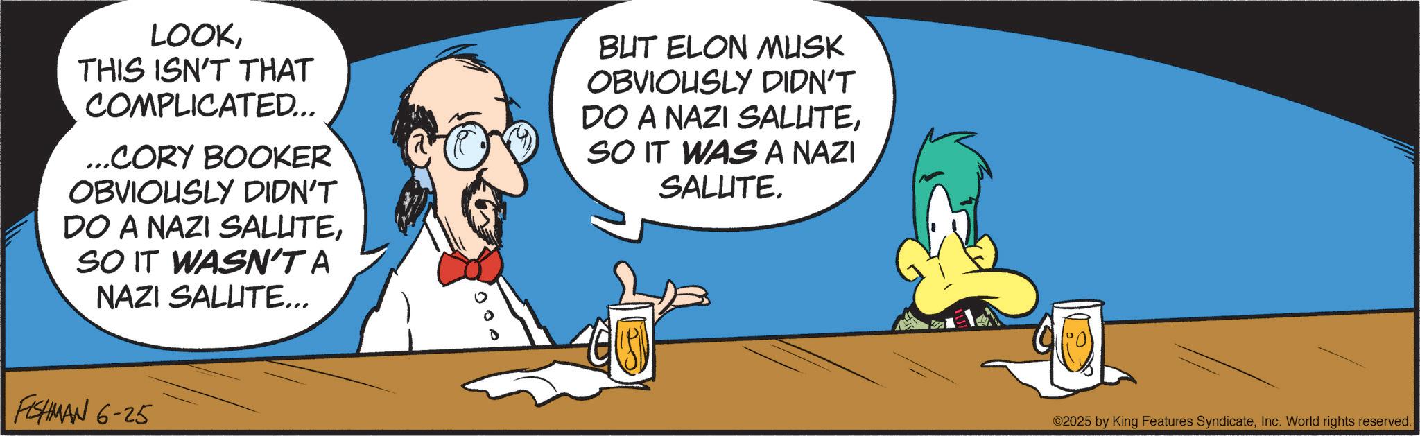 Graphics OCR: LOOKTHIS ISN'T THAT COMPLICATED... ...CORY BOOKER OBVIOUSLY DIDN'T DO A NAZI SALUTESO IT WASN'T A NAZI SALUTE... BUT ELON MUSK OBVIOUSLY DIDN'T DO A NAZI SALUTESO IT WAS A NAZI SALUTE. FISHMAN 6-25 ©2025 by King Features SyndicateInc. World rights reserved. LOOKTHIS ISN'T THAT COMPLICATED ... ... CORY BOOKER OBVIOUSLY DIDN'T DO A NAZI SALUTESO IT WASN'T A NAZI SALUTE ... BUT ELON MUSK OBVIOUSLY DIDN'T DO A NAZI SALUTESO IT WAS A NAZI SALUTE . FISHMAN 6-25 © 2025 by King Features SyndicateInc. World rights reserved .