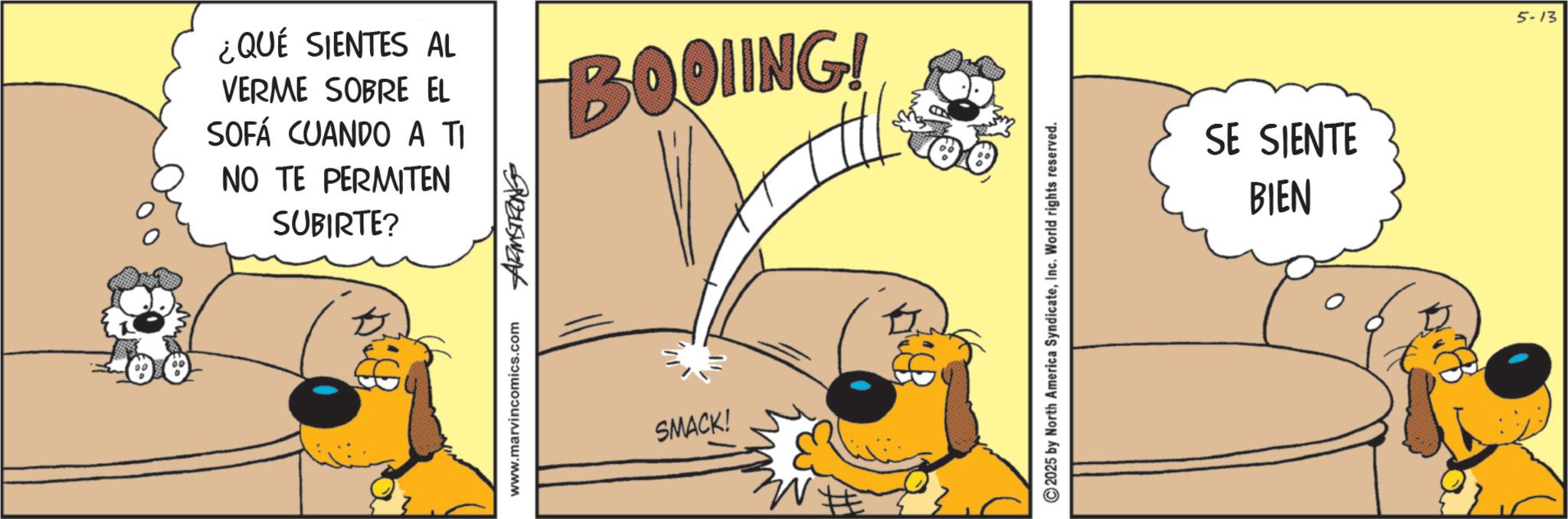 Fictional character OCR: ¿QUÉ SIENTES AL VERME SOBRE EL SOFÁ CUANDO A TI NO TE PERMITEN SUBIRTE? 945W24 BOOLING! Dich www.marvincomics.com SMACK! # 2025 by North America SyndicateInc. World rights reserved. SE SIENTE BIEN 5-13 ¿ QUÉ SIENTES AL VERME SOBRE EL SOFÁ CUANDO A TI NO TE PERMITEN SUBIRTE ? 945W24 BOOLING ! Dich www.marvincomics.com SMACK ! # 2025 by North America SyndicateInc. World rights reserved . SE SIENTE BIEN 5-13