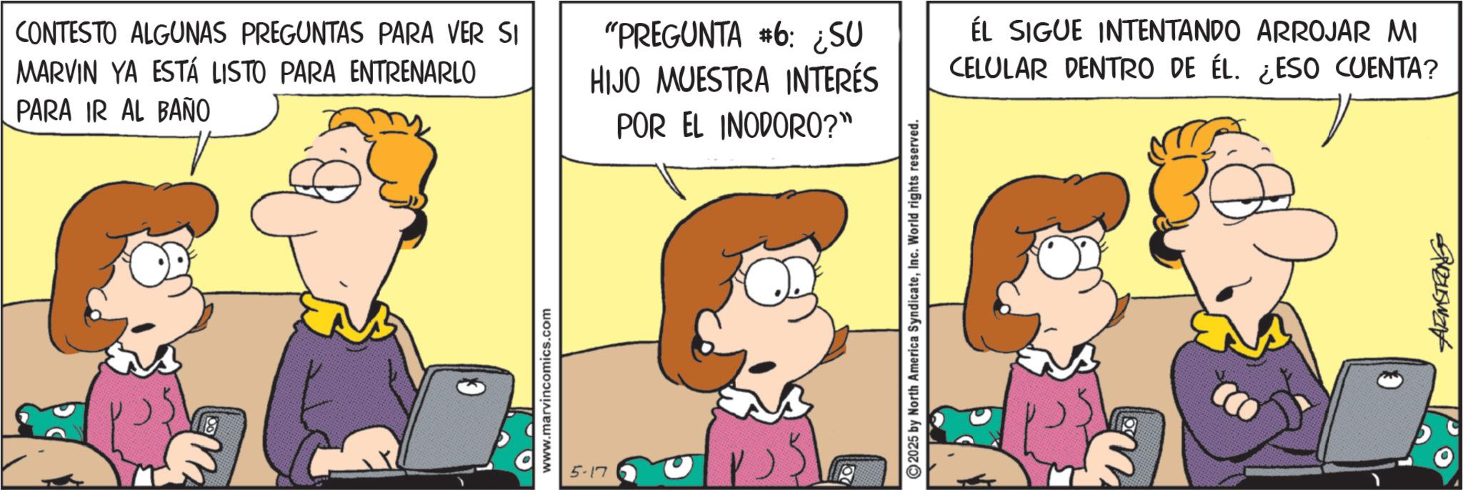 Animation OCR: CONTESTO ALGUNAS PREGUNTAS PARA VER SI MARVIN YA ESTÁ LISTO PARA ENTRENARLO PARA IR AL BAÑO "PREGUNTA #6: ¿SU HIJO MUESTRA INTERÉS POR EL INODORO?" ÉL SIGUE INTENTANDO ARROJAR MI CELULAR DENTRO DE ÉL. ¿ESO CUENTA? 18 www.marvincomics.com 5-17 20 ©2025 by North America SyndicateInc. World rights reserved. Suzuswant CONTESTO ALGUNAS PREGUNTAS PARA VER SI MARVIN YA ESTÁ LISTO PARA ENTRENARLO PARA IR AL BAÑO " PREGUNTA # 6 : ¿ SU HIJO MUESTRA INTERÉS POR EL INODORO ? " ÉL SIGUE INTENTANDO ARROJAR MI CELULAR DENTRO DE ÉL . ¿ ESO CUENTA ? 18 www.marvincomics.com 5-17 20 © 2025 by North America SyndicateInc. World rights reserved . Suzuswant