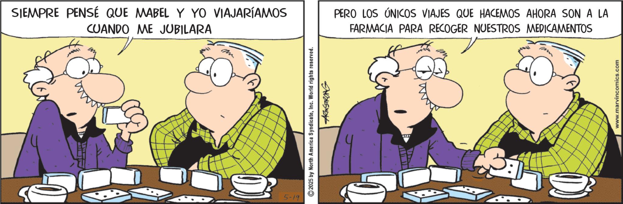 Comic book OCR: SIEMPRE PENSÉ QUE MABEL Y YO VIAJARÍAMOS CUANDO ME JUBILARA 5-19 © 2025 by North America SyndicateInc. World rights reserved. ARMSTRONG PERO LOS ÚNICOS VIAJES QUE HACEMOS AHORA SON A LA FARMACIA PARA RECOGER NUESTROS MEDICAMENTOS 9727 www.marvincomics.com SIEMPRE PENSÉ QUE MABEL Y YO VIAJARÍAMOS CUANDO ME JUBILARA 5-19 © 2025 by North America SyndicateInc. World rights reserved . ARMSTRONG PERO LOS ÚNICOS VIAJES QUE HACEMOS AHORA SON A LA FARMACIA PARA RECOGER NUESTROS MEDICAMENTOS 9727 www.marvincomics.com