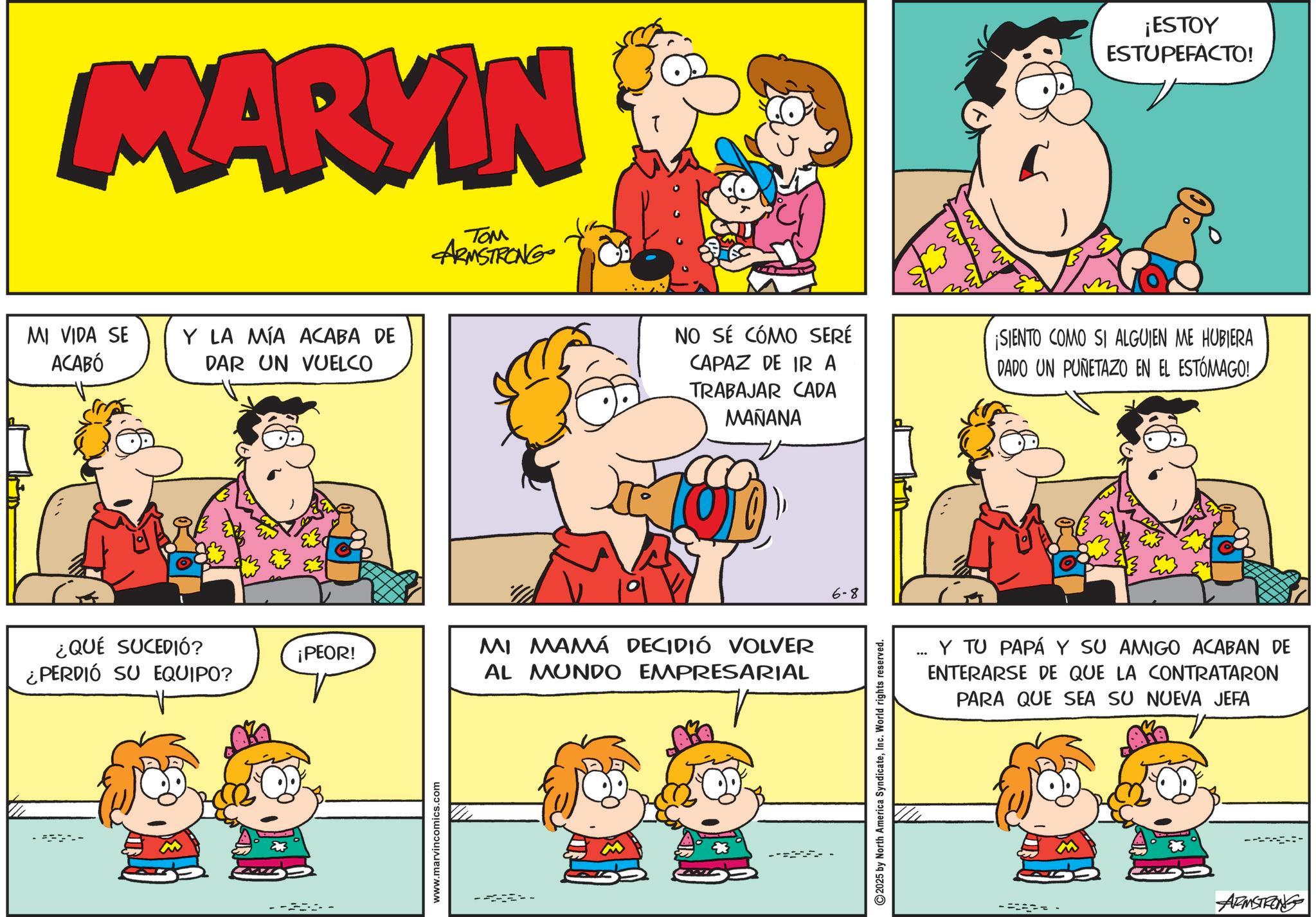 Conversation OCR: MARKIN TOM ARMSTRONG MI VIDA SE ACABÓ Y LA MÍA ACABA DE DAR UN VUELCO ¿QUÉ SUCEDIÓ? ¿PERDIÓ SU EQUIPO? ¡PEOR! -- www.marvincomics.com NO SÉ CÓMO SERÉ CAPAZ DE IR A TRABAJAR CADA MAÑANA MI MAMÁ DECIDIÓ VOLVER AL MUNDO EMPRESARIAL 6-8 2025 by North America SyndicateInc. World rights reserved. ¡ESTOY ESTUPEFACTO! ¡SIENTO COMO SI ALGUIEN ME HUBIERA DADO UN PUÑETAZO EN EL ESTÓMAGO!. Y TU PAPÁ Y SU AMIGO ACABAN DE ENTERARSE DE QUE LA CONTRATARON PARA QUE SEA SU NUEVA JEFA ARMSTRONG MARKIN TOM ARMSTRONG MI VIDA SE ACABÓ Y LA MÍA ACABA DE DAR UN VUELCO ¿ QUÉ SUCEDIÓ ? ¿ PERDIÓ SU EQUIPO ? ¡ PEOR ! -- www.marvincomics.com NO SÉ CÓMO SERÉ CAPAZ DE IR A TRABAJAR CADA MAÑANA MI MAMÁ DECIDIÓ VOLVER AL MUNDO EMPRESARIAL 6-8 2025 by North America SyndicateInc. World rights reserved . ¡ ESTOY ESTUPEFACTO ! ¡ SIENTO COMO SI ALGUIEN ME HUBIERA DADO UN PUÑETAZO EN EL ESTÓMAGO !. Y TU PAPÁ Y SU AMIGO ACABAN DE ENTERARSE DE QUE LA CONTRATARON PARA QUE SEA SU NUEVA JEFA ARMSTRONG