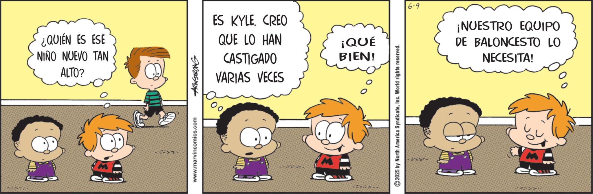 Animated cartoon OCR: ¿QUIÉN ES ESE NIÑO NUEVO TAN ALTO? www.marvincomics.com ARMSTRONG 5001 ES KYLE. CREO QUE LO HAN CASTIGADO ¡QUÉ BIEN! VARIAS VECES 2025 by North America SyndicateInc. World rights reserved. 6-9 ¡NUESTRO EQUIPO DE BALONCESTO LO NECESITA! ¿ QUIÉN ES ESE NIÑO NUEVO TAN ALTO ? www.marvincomics.com ARMSTRONG 5001 ES KYLE . CREO QUE LO HAN CASTIGADO ¡ QUÉ BIEN ! VARIAS VECES 2025 by North America SyndicateInc. World rights reserved . 6-9 ¡ NUESTRO EQUIPO DE BALONCESTO LO NECESITA !