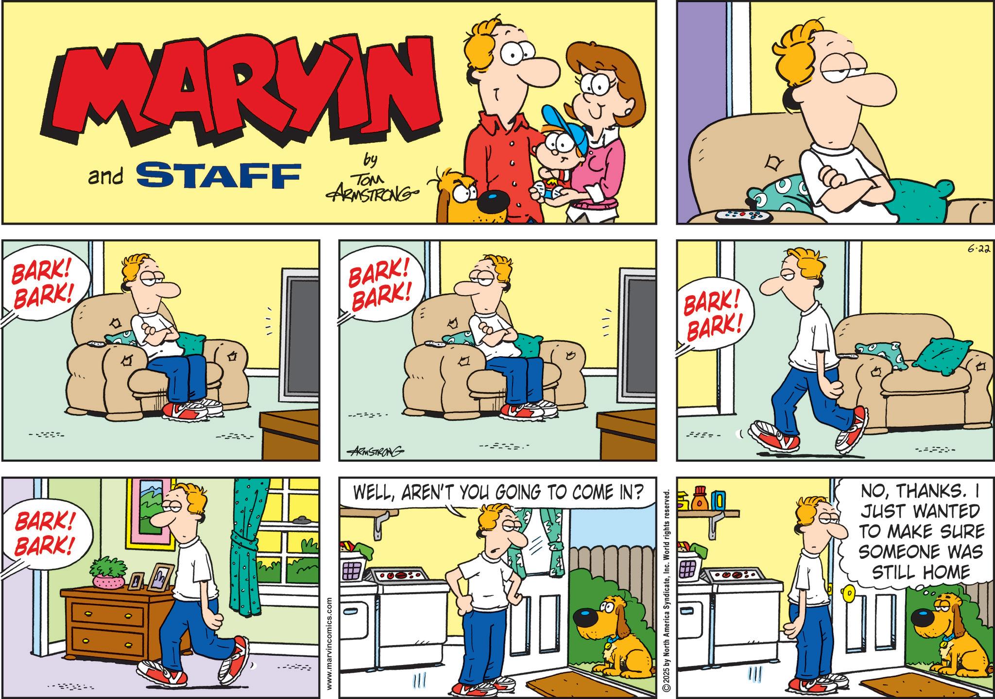 Comic book OCR: MARKIN BARK! BARK! and STAFF by TOM ARMSTRONG BARK! BARK! BARK! BARK! ARMSTRONG WELLAREN'T YOU GOING TO COME IN? www.marvincomics.com 0 2025 by North America SyndicateInc. World rights reserved. ???--- BARK! BARK! 6.22 NOTHANKS. I JUST WANTED TO MAKE SURE SOMEONE WAS STILL HOME MARKIN BARK ! BARK ! and STAFF by TOM ARMSTRONG BARK ! BARK ! BARK ! BARK ! ARMSTRONG WELLAREN'T YOU GOING TO COME IN ? www.marvincomics.com 0 2025 by North America SyndicateInc. World rights reserved . ? ? ?--- BARK ! BARK ! 6.22 NOTHANKS . I JUST WANTED TO MAKE SURE SOMEONE WAS STILL HOME