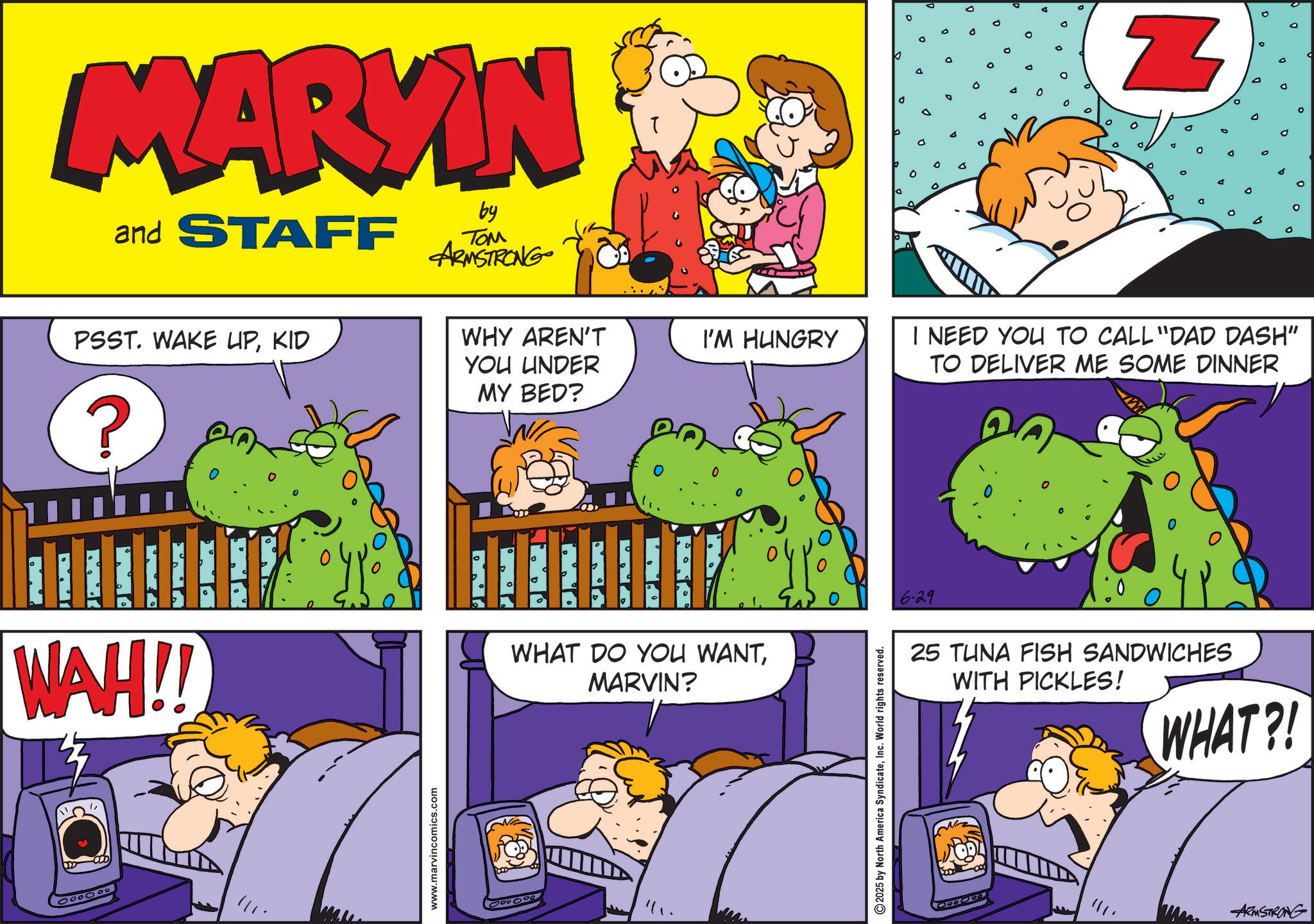 Comic book OCR: MARKIN and STAFF by ??? ARMSTRONG PSST. WAKE UPKID WHY AREN'T YOU UNDER I'M HUNGRY ? WAH!! 000000 www.marvincomics.com MY BED? ° 0 WHAT DO YOU WANTMARVIN? ? 2025 by North America SyndicateInc. World rights reserved. 6-29 Z I NEED YOU TO CALL "DAD DASH" TO DELIVER ME SOME DINNER 25 TUNA FISH SANDWICHES WITH PICKLES! WHAT?! ARMSTRONG MARKIN and STAFF by ??? ARMSTRONG PSST . WAKE UPKID WHY AREN'T YOU UNDER I'M HUNGRY ? WAH !! 000000 www.marvincomics.com MY BED ? ° 0 WHAT DO YOU WANTMARVIN ? ? 2025 by North America SyndicateInc. World rights reserved . 6-29 Z I NEED YOU TO CALL " DAD DASH " TO DELIVER ME SOME DINNER 25 TUNA FISH SANDWICHES WITH PICKLES ! WHAT ?! ARMSTRONG