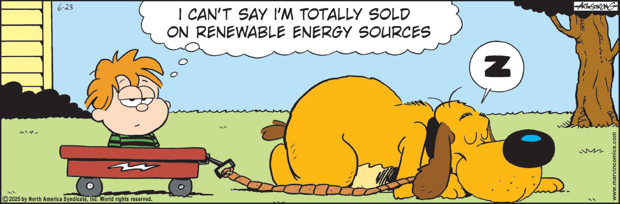 Comedy OCR: 112- 6-23 2025 by North America SyndicateInc. World rights reserved. I CAN'T SAY I'M TOTALLY SOLD ON RENEWABLE ENERGY SOURCES N ARMSTRONG www.marvincomics.com 112- 6-23 2025 by North America SyndicateInc. World rights reserved . I CAN'T SAY I'M TOTALLY SOLD ON RENEWABLE ENERGY SOURCES N ARMSTRONG www.marvincomics.com