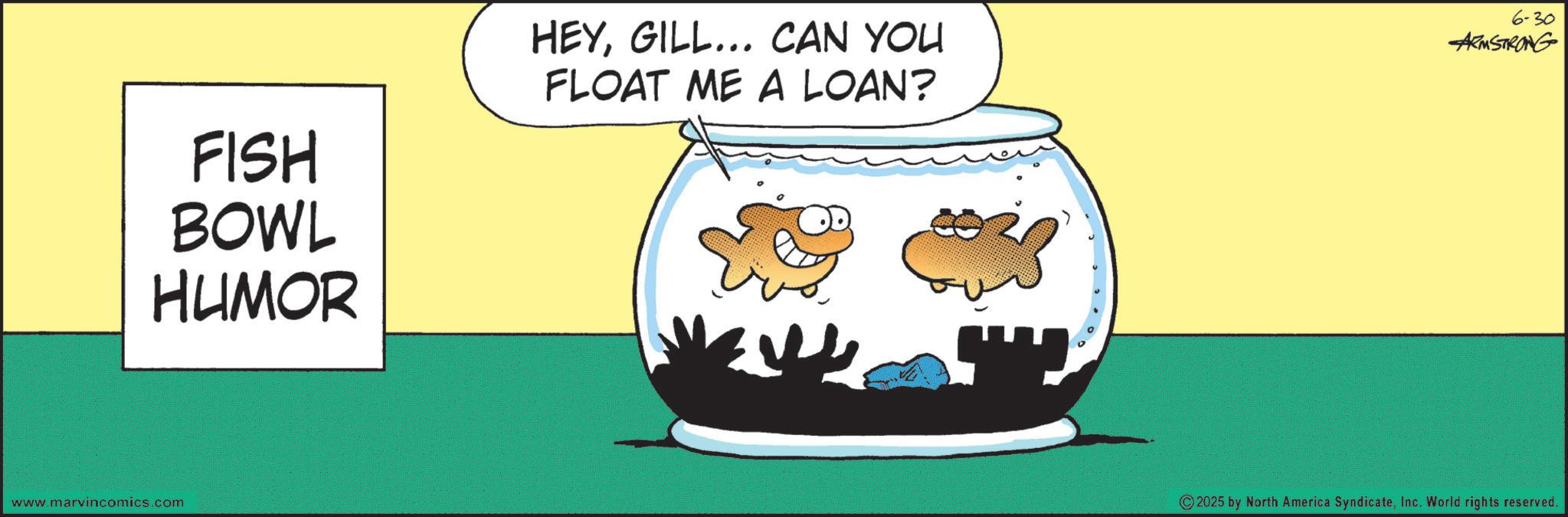 Graphic design OCR: FISH BOWL HUMOR HEYGILL... CAN YOU FLOAT ME A LOAN? 6-30 ARMSTRONG www.marvincomics.com ? " ©2025 by North America SyndicateInc. World rights reserved. FISH BOWL HUMOR HEYGILL ... CAN YOU FLOAT ME A LOAN ? 6-30 ARMSTRONG www.marvincomics.com ? " © 2025 by North America SyndicateInc. World rights reserved .