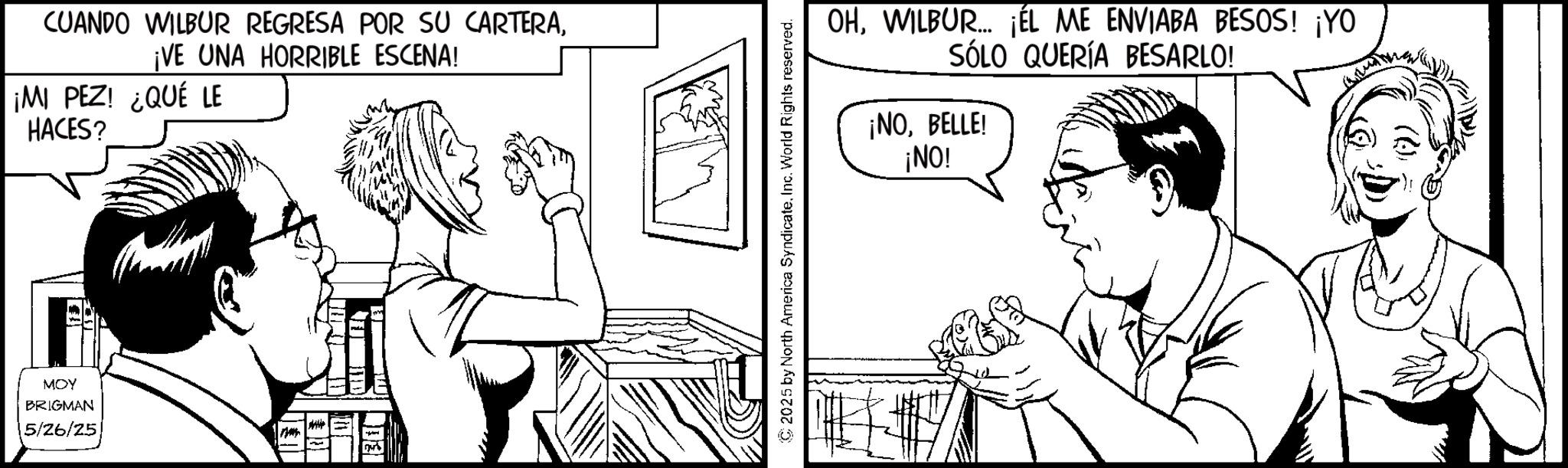 Comic book OCR: CUANDO WILBUR REGRESA POR SU CARTERA¡VE UNA HORRIBLE ESCENA! ¡MI PEZ! ¿QUÉ LE MOY BRIGMAN 5/26/25 HACES? 2025 by North America SyndicateInc. World Rights reserved. OHWILBUR... ¡ÉL ME ENVIABA BESOS! ¡YO SÓLO QUERÍA BESARLO! ¡NOBELLE! ¡NO! CUANDO WILBUR REGRESA POR SU CARTERA¡ VE UNA HORRIBLE ESCENA ! ¡ MI PEZ ! ¿ QUÉ LE MOY BRIGMAN 5/26/25 HACES ? 2025 by North America SyndicateInc. World Rights reserved . OHWILBUR ... ¡ ÉL ME ENVIABA BESOS ! ¡ YO SÓLO QUERÍA BESARLO ! ¡ NOBELLE ! ¡ NO !