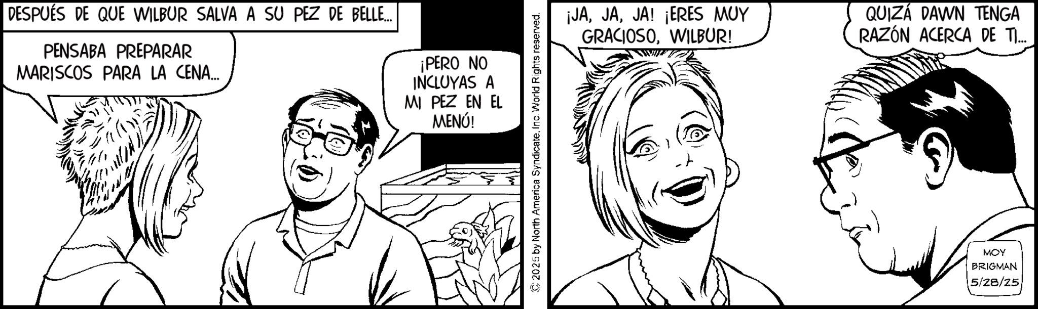 Animation OCR: DESPUÉS DE QUE WILBUR SALVA A SU PEZ DE BELLE... PENSABA PREPARAR MARISCOS PARA LA CENA... ¡PERO NO INCLUYAS A MI PEZ EN EL MENÚ! © 2025 by North America SyndicateInc. World Rights reserved. ¡JAJA! ¡ERES MUY GRACIOSOWILBUR! QUIZÁ DAWN TENGA RAZÓN ACERCA DE TI... MOY BRIGMAN 5/28/25 DESPUÉS DE QUE WILBUR SALVA A SU PEZ DE BELLE ... PENSABA PREPARAR MARISCOS PARA LA CENA ... ¡ PERO NO INCLUYAS A MI PEZ EN EL MENÚ ! © 2025 by North America SyndicateInc. World Rights reserved . ¡ JAJA ! ¡ ERES MUY GRACIOSOWILBUR ! QUIZÁ DAWN TENGA RAZÓN ACERCA DE TI ... MOY BRIGMAN 5/28/25