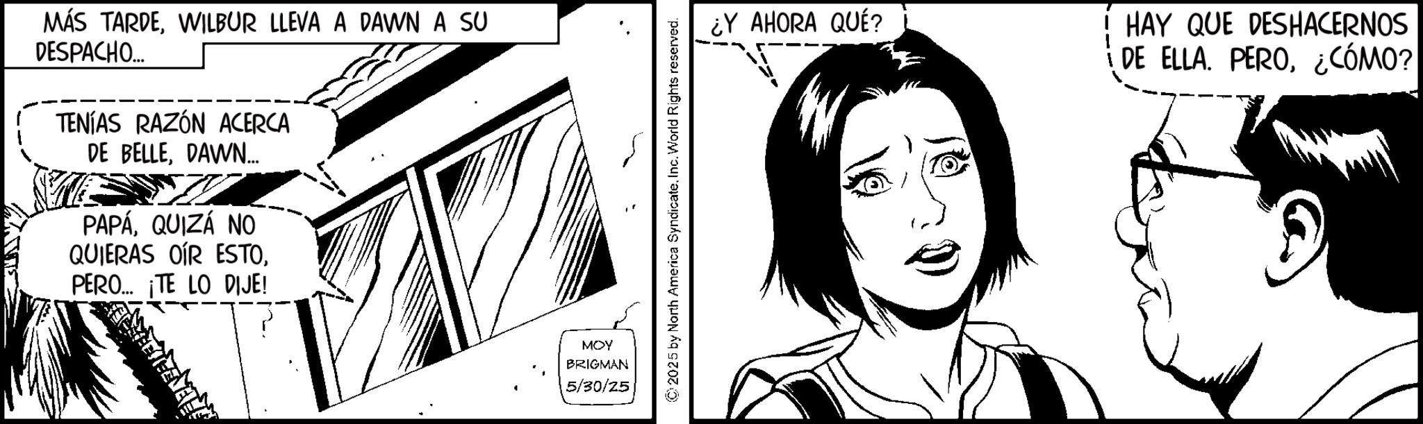 Animation OCR: MÁS TARDEWILBUR LLEVA A DAWN A SU DESPACHO... TENÍAS RAZÓN ACERCA DE BELLEDAWN.... PAPÁQUIZÁ NO QUIERAS OIR ESTO. PERO... ¡TE LO DIJE! MOY BRIGMAN 5/30/25 ©2025 by North America SyndicateInc. World Rights reserved. ¿Y AHORA QUÉ? HAY QUE DESHACERNOS DE ELLA. PERO¿CÓMO? MÁS TARDEWILBUR LLEVA A DAWN A SU DESPACHO ... TENÍAS RAZÓN ACERCA DE BELLEDAWN .... PAPÁQUIZÁ NO QUIERAS OIR ESTO . PERO ... ¡ TE LO DIJE ! MOY BRIGMAN 5/30/25 © 2025 by North America SyndicateInc. World Rights reserved . ¿ Y AHORA QUÉ ? HAY QUE DESHACERNOS DE ELLA . PERO¿ CÓMO ?