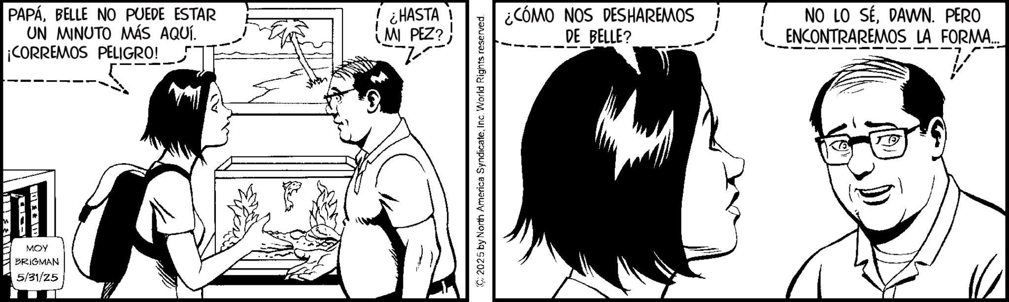 Animation OCR: MOY BRIGMAN 5/31/25 PAPÁBELLE NO PUEDE ESTAR UN MINUTO MÁS AQUÍ. ¡CORREMOS PELIGRO! ¿HASTA 1 MI PEZ? ---- C2025 by North America SyndicateInc. World Rights reserved. ¿CÓMO NOS DESHAREMOS DE BELLE? NO LO SÉDAWN. PERO ENCONTRAREMOS LA FORMA... MOY BRIGMAN 5/31/25 PAPÁBELLE NO PUEDE ESTAR UN MINUTO MÁS AQUÍ . ¡ CORREMOS PELIGRO ! ¿ HASTA 1 MI PEZ ? ---- C2025 by North America SyndicateInc. World Rights reserved . ¿ CÓMO NOS DESHAREMOS DE BELLE ? NO LO SÉDAWN . PERO ENCONTRAREMOS LA FORMA ...
