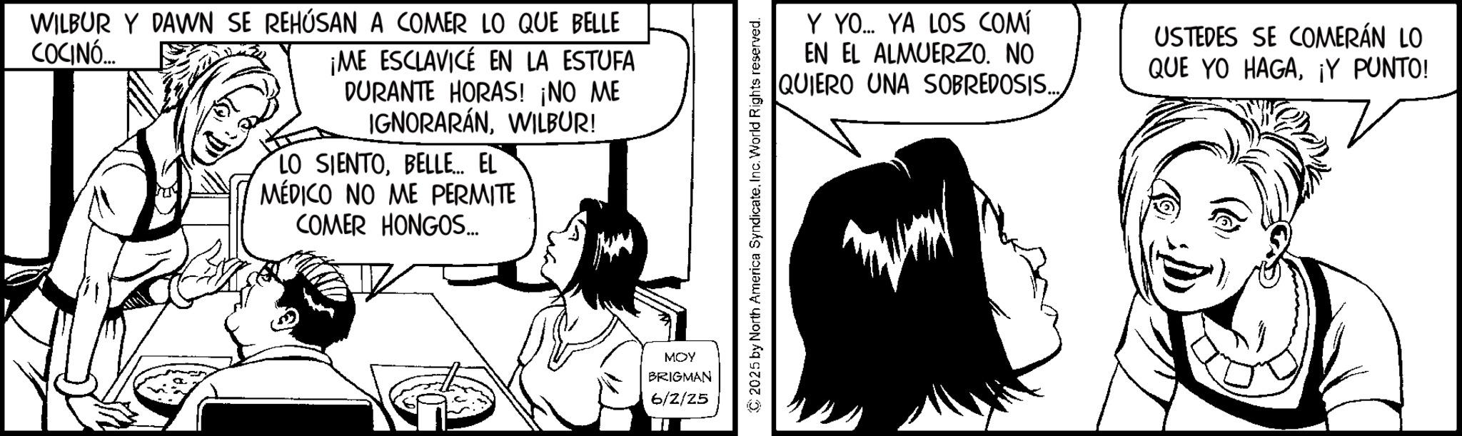 Gesture OCR: WILBUR Y DAWN SE REHÚSAN A COMER LO QUE BELLE COCINÓ... ¡ME ESCLAVICE EN LA ESTUFA DURANTE HORAS! ¡NO ME IGNORARÁNWILBUR! LO SIENTOBELLE... EL MÉDICO NO ME PERMITE COMER HONGOS... MOY BRIGMAN 6/2/25 © 2025 by North America SyndicateInc. World Rights reserved. Y YO... YA LOS COMÍ EN EL ALMUERZO. NO QUIERO UNA SOBREDOSIS.... USTEDES SE COMERÁN LO QUE YO HAGA¡Y PUNTO! WILBUR Y DAWN SE REHÚSAN A COMER LO QUE BELLE COCINÓ ... ¡ ME ESCLAVICE EN LA ESTUFA DURANTE HORAS ! ¡ NO ME IGNORARÁNWILBUR ! LO SIENTOBELLE ... EL MÉDICO NO ME PERMITE COMER HONGOS ... MOY BRIGMAN 6/2/25 © 2025 by North America SyndicateInc. World Rights reserved . Y YO ... YA LOS COMÍ EN EL ALMUERZO . NO QUIERO UNA SOBREDOSIS .... USTEDES SE COMERÁN LO QUE YO HAGA¡ Y PUNTO !