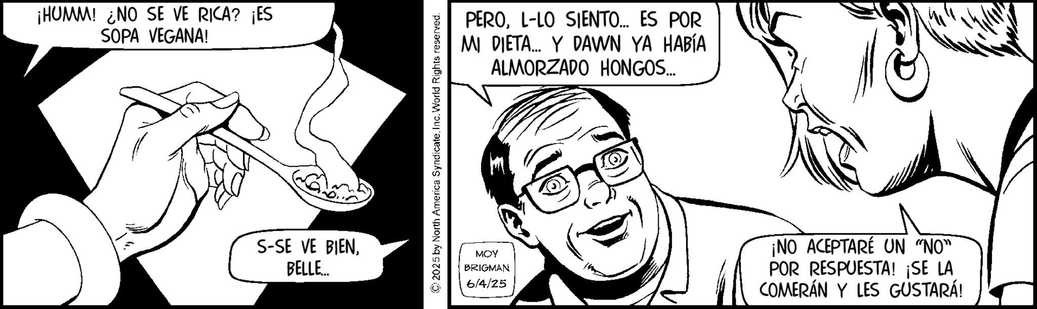 Fiction OCR: ¡HUMM! NO SE VE RICA? ¡ES SOPA VEGANA! S-SE VE BIENBELLE... ©2025 by North America Syndicate.Inc. World Rights reserved. PEROL-LO SIENTO... ES POR MI DIETA... Y DAWN YA HABÍA ALMORZADO HONGOS.... MOY BRIGMAN 6/4/25 ¡NO ACEPTARÉ UN "NO" POR RESPUESTA! ¡SE LA COMERÁN Y LES GUSTARÁ! ¡ HUMM ! NO SE VE RICA ? ¡ ES SOPA VEGANA ! S - SE VE BIENBELLE ... © 2025 by North America Syndicate .Inc. World Rights reserved . PEROL - LO SIENTO ... ES POR MI DIETA ... Y DAWN YA HABÍA ALMORZADO HONGOS .... MOY BRIGMAN 6/4/25 ¡ NO ACEPTARÉ UN " NO " POR RESPUESTA ! ¡ SE LA COMERÁN Y LES GUSTARÁ !