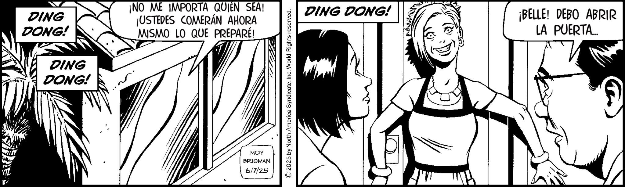 Comic book OCR: DING DONG! DING DONG! ¡NO ME IMPORTA QUIEN SEA! ¡USTEDES COMERÁN AHORA MISMO LO QUE PREPARÉ! MOY BRIGMAN 6/7/25 © 2025 by North America SyndicateInc. World Rights reserved. DING DONG! ¡BELLE! DEBO ABRIR LA PUERTA... DING DONG ! DING DONG ! ¡ NO ME IMPORTA QUIEN SEA ! ¡ USTEDES COMERÁN AHORA MISMO LO QUE PREPARÉ ! MOY BRIGMAN 6/7/25 © 2025 by North America SyndicateInc. World Rights reserved . DING DONG ! ¡ BELLE ! DEBO ABRIR LA PUERTA ...