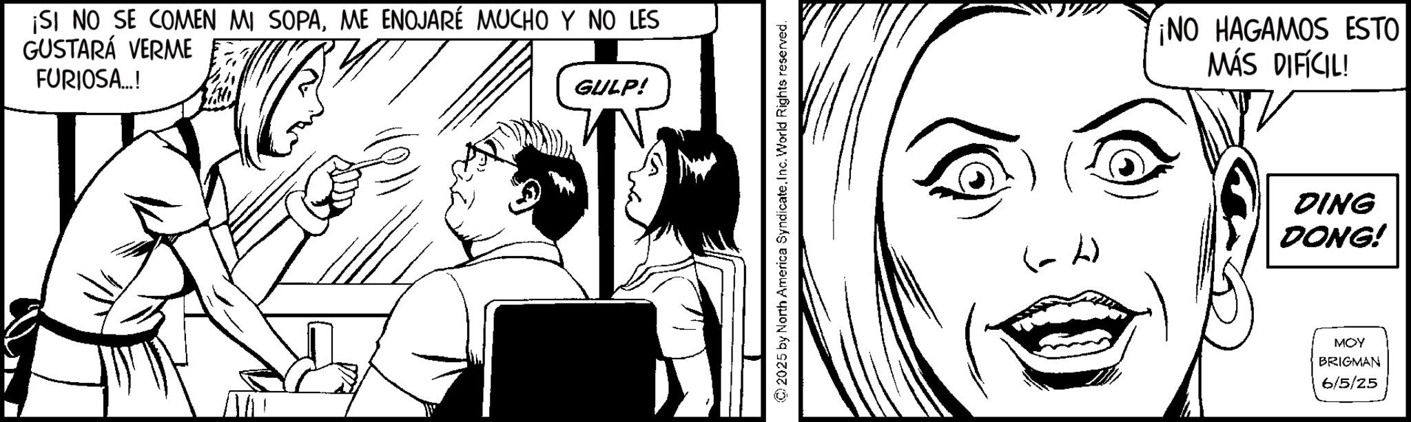 Comics OCR: ¡SI NO SE COMEN MI SOPAME ENOJARÉ MUCHO Y NO LES GUSTARÁ VERME FURIOSA...! GULP! © 2025 by North America SyndicateInc. World Rights reserved. ¡NO HAGAMOS ESTO MÁS DIFÍCIL! DING DONG! MOY BRIGMAN 6/5/25 ¡ SI NO SE COMEN MI SOPAME ENOJARÉ MUCHO Y NO LES GUSTARÁ VERME FURIOSA ... ! GULP ! © 2025 by North America SyndicateInc. World Rights reserved . ¡ NO HAGAMOS ESTO MÁS DIFÍCIL ! DING DONG ! MOY BRIGMAN 6/5/25