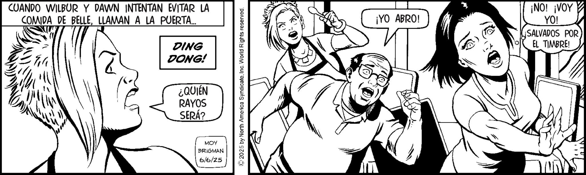 Fictional character OCR: CUANDO WILBUR Y DAWN INTENTAN EVITAR LA COMIDA DE BELLELLAMAN A LA PUERTA... DING DONG! ¿QUIÉN RAYOS SERÁ? MOY BRIGMAN 6/6/25 ©2025 by North America SyndicateInc. World Rights reserved. ¡YO ABRO! ¡NO! ¡VOY YO! SALVADOS POR EL TIMBRE! CUANDO WILBUR Y DAWN INTENTAN EVITAR LA COMIDA DE BELLELLAMAN A LA PUERTA ... DING DONG ! ¿ QUIÉN RAYOS SERÁ ? MOY BRIGMAN 6/6/25 © 2025 by North America SyndicateInc. World Rights reserved . ¡ YO ABRO ! ¡ NO ! ¡ VOY YO ! SALVADOS POR EL TIMBRE !