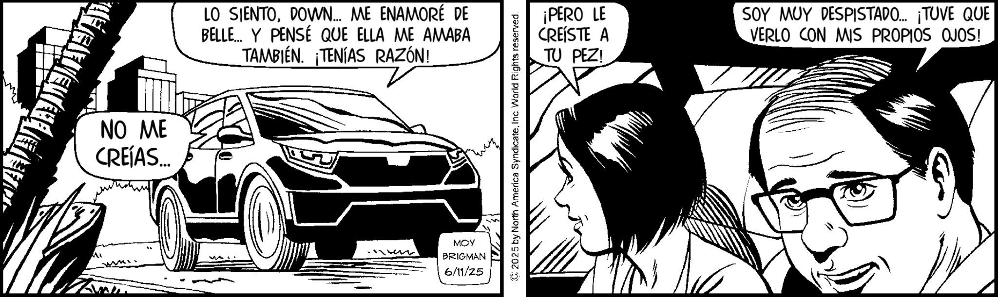Animated cartoon OCR: Mi NO ME CREÍAS... LO SIENTODOWN... ME ENAMORÉ DE BELLE... Y PENSÉ QUE ELLA ME AMABA TAMBIÉN. ¡TENÍAS RAZÓN! MOY BRIGMAN 6/11/25 2025 by North America SyndicateInc. World Rights reserved. ¡PERO LE CREÍSTE A TU PEZ! SOY MUY DESPISTADO... ¡TUVE QUE VERLO CON MIS PROPIOS OJOS! Mi NO ME CREÍAS ... LO SIENTODOWN ... ME ENAMORÉ DE BELLE ... Y PENSÉ QUE ELLA ME AMABA TAMBIÉN . ¡ TENÍAS RAZÓN ! MOY BRIGMAN 6/11/25 2025 by North America SyndicateInc. World Rights reserved . ¡ PERO LE CREÍSTE A TU PEZ ! SOY MUY DESPISTADO ... ¡ TUVE QUE VERLO CON MIS PROPIOS OJOS !