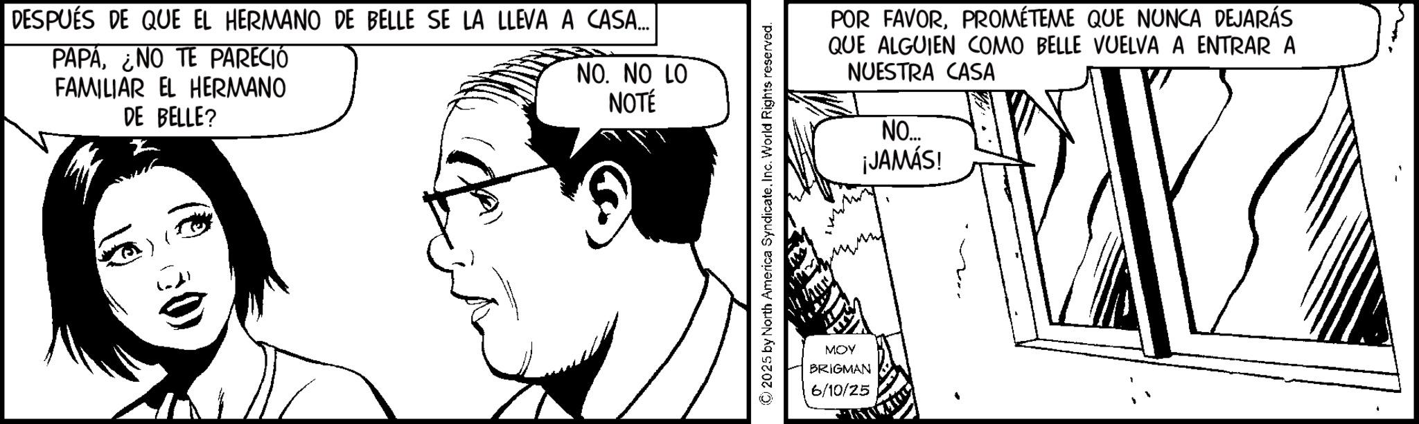 Fiction OCR: DESPUÉS DE QUE EL HERMANO DE BELLE SE LA LLEVA A CASA... PAPÁ¿NO TE PARECIÓ FAMILIAR EL HERMANO DE BELLE? NO. NO LO NOTÉ POR FAVORPROMÉTEME QUE NUNCA DEJARÁS QUE ALGUIEN COMO BELLE VUELVA A ENTRAR A NUESTRA CASA NO... ¡JAMÁS! MOY BRIGMAN 6/10/25 DESPUÉS DE QUE EL HERMANO DE BELLE SE LA LLEVA A CASA ... PAPÁ¿ NO TE PARECIÓ FAMILIAR EL HERMANO DE BELLE ? NO . NO LO NOTÉ POR FAVORPROMÉTEME QUE NUNCA DEJARÁS QUE ALGUIEN COMO BELLE VUELVA A ENTRAR A NUESTRA CASA NO ... ¡ JAMÁS ! MOY BRIGMAN 6/10/25