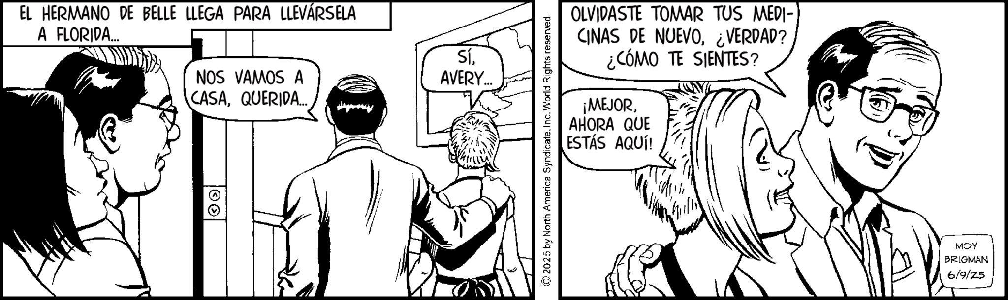 Comic book OCR: EL HERMANO DE BELLE LLEGA PARA LLEVÁRSELA A FLORIDA... NOS VAMOS A CASAQUERIDA... SíAVERY... 00 ©2025 by North America SyndicateInc. World Rights reserved. OLVIDASTE TOMAR TUS MEDI- CINAS DE NUEVO¿VERDAD? ¿CÓMO TE SIENTES? ¡MEJORAHORA QUE ESTÁS AQUÍ! MOY BRIGMAN 6/9/25 EL HERMANO DE BELLE LLEGA PARA LLEVÁRSELA A FLORIDA ... NOS VAMOS A CASAQUERIDA ... SíAVERY ... 00 © 2025 by North America SyndicateInc. World Rights reserved . OLVIDASTE TOMAR TUS MEDI- CINAS DE NUEVO¿ VERDAD ? ¿ CÓMO TE SIENTES ? ¡ MEJORAHORA QUE ESTÁS AQUÍ ! MOY BRIGMAN 6/9/25