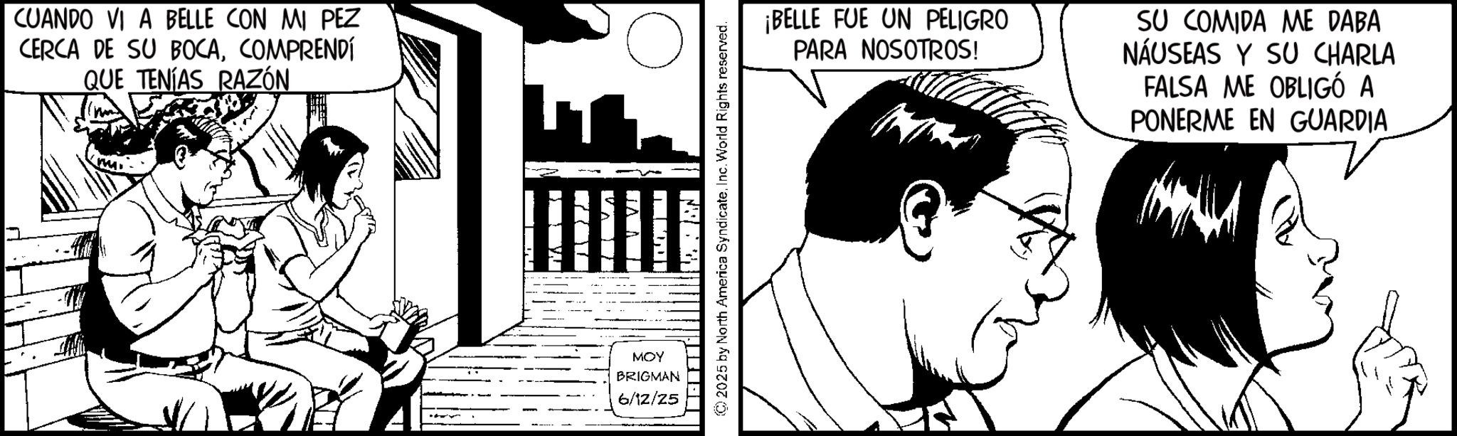 Line art OCR: CUANDO VI A BELLE CON MI PEZ CERCA DE SU BOCACOMPRENDÍ QUE TENÍAS RAZÓN MOY BRIGMAN 6/12/25 © 2025 by North America SyndicateInc. World Rights reserved. ¡BELLE FUE UN PELIGRO PARA NOSOTROS! SU COMIDA ME DABA NÁUSEAS Y SU CHARLA FALSA ME OBLIGÓ A PONERME EN GUARDIA CUANDO VI A BELLE CON MI PEZ CERCA DE SU BOCACOMPRENDÍ QUE TENÍAS RAZÓN MOY BRIGMAN 6/12/25 © 2025 by North America SyndicateInc. World Rights reserved . ¡ BELLE FUE UN PELIGRO PARA NOSOTROS ! SU COMIDA ME DABA NÁUSEAS Y SU CHARLA FALSA ME OBLIGÓ A PONERME EN GUARDIA