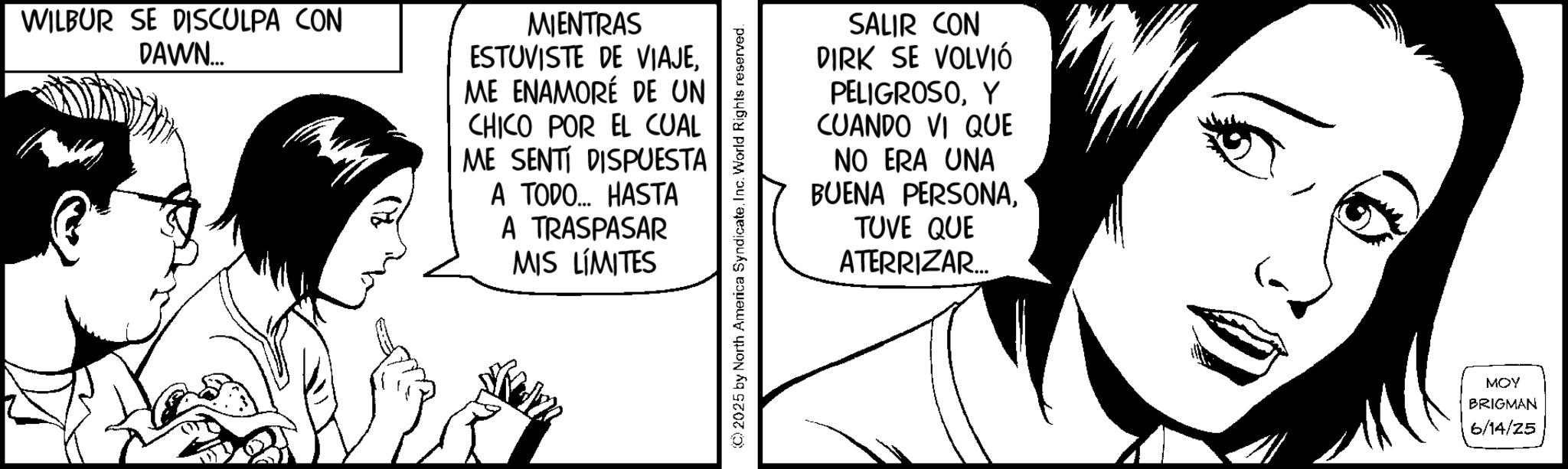 Comics OCR: WILBUR SE DISCULPA CON DAWN.... Aum MIENTRAS ESTUVISTE DE VIAJEME ENAMORÉ DE UN CHICO POR EL CUAL ME SENTI DISPUESTA A TODO... HASTA A TRASPASAR MIS LÍMITES (C) 2025 by North America SyndicateInc. World Rights reserved. SALIR CON DIRK SE VOLVIÓ PELIGROSOY CUANDO VI QUE NO ERA UNA BUENA PERSONATUVE QUE ATERRIZAR... MOY BRIGMAN 6/14/25 WILBUR SE DISCULPA CON DAWN .... Aum MIENTRAS ESTUVISTE DE VIAJEME ENAMORÉ DE UN CHICO POR EL CUAL ME SENTI DISPUESTA A TODO ... HASTA A TRASPASAR MIS LÍMITES ( C ) 2025 by North America SyndicateInc. World Rights reserved . SALIR CON DIRK SE VOLVIÓ PELIGROSOY CUANDO VI QUE NO ERA UNA BUENA PERSONATUVE QUE ATERRIZAR ... MOY BRIGMAN 6/14/25