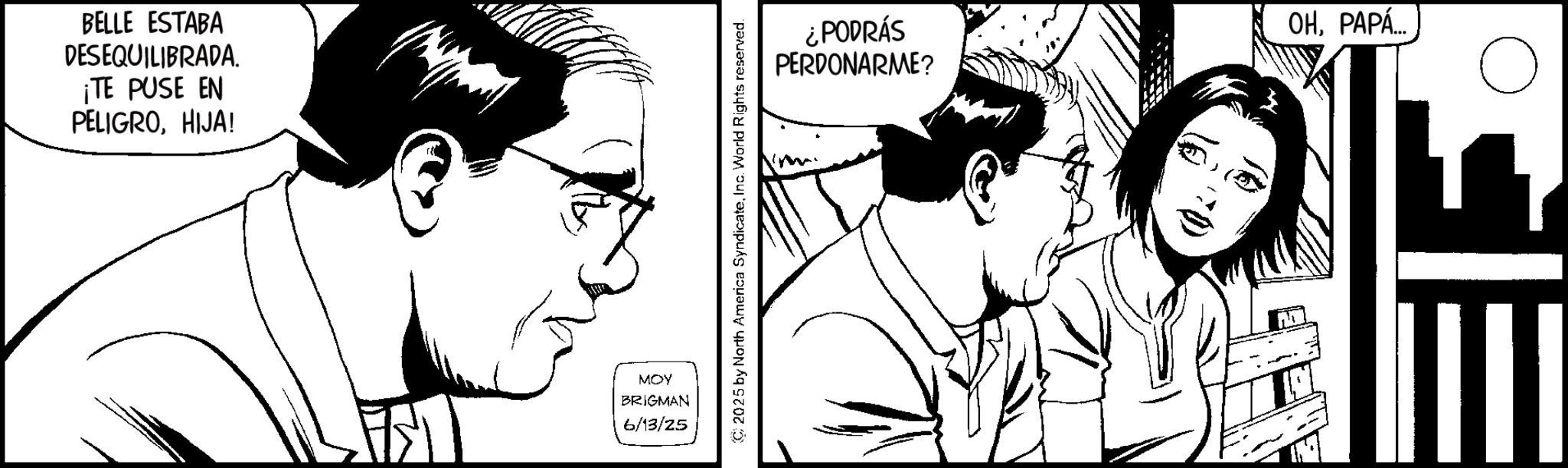 Animation OCR: BELLE ESTABA DESEQUILIBRADA. ¡TE PUSE EN PELIGROHIJA! MOY BRIGMAN 6/13/25 C 2025 by North America SyndicateInc. World Rights reserved. ¿PODRÁS PERDONARME? OHPAPA.. BELLE ESTABA DESEQUILIBRADA . ¡ TE PUSE EN PELIGROHIJA ! MOY BRIGMAN 6/13/25 C 2025 by North America SyndicateInc. World Rights reserved . ¿ PODRÁS PERDONARME ? OHPAPA ..