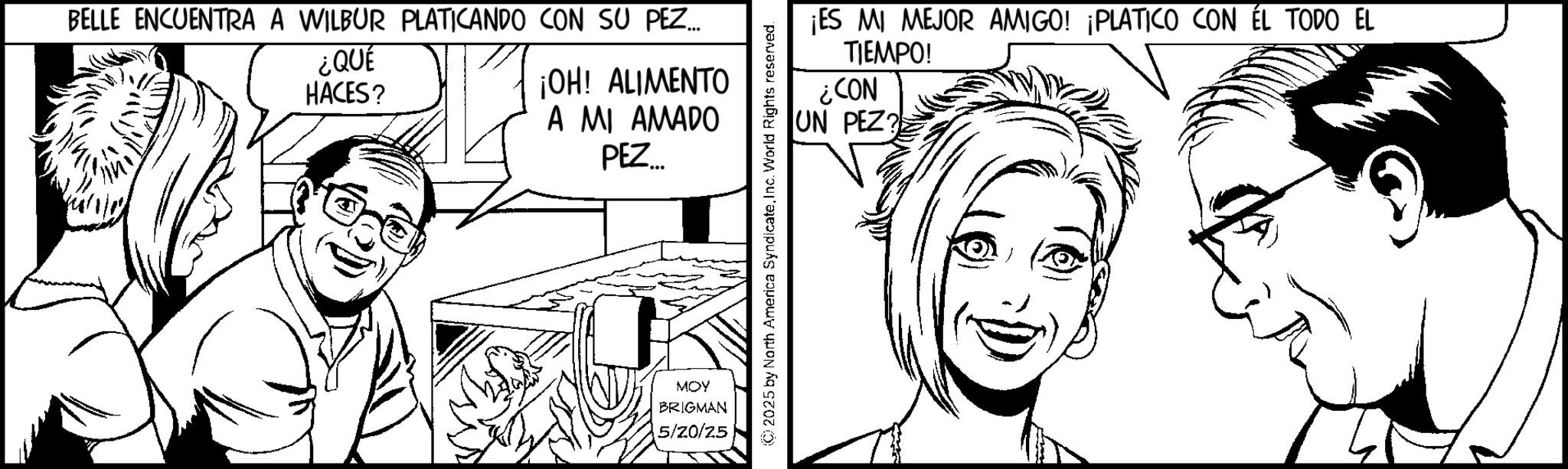 Pleased OCR: BELLE ENCUENTRA A WILBUR PLATICANDO CON SU PEZ... ¿QUE HACES? ¡OH! ALIMENTO A MI AMADO PEZ... MOY BRIGMAN 5/20/25 ¡ES MI MEJOR AMIGO! ¡PLATICO CON ÉL TODO EL TIEMPO! ¿CON UN PEZ? (C) 2025 by North America SyndicateInc. World Rights reserved. BELLE ENCUENTRA A WILBUR PLATICANDO CON SU PEZ ... ¿ QUE HACES ? ¡ OH ! ALIMENTO A MI AMADO PEZ ... MOY BRIGMAN 5/20/25 ¡ ES MI MEJOR AMIGO ! ¡ PLATICO CON ÉL TODO EL TIEMPO ! ¿ CON UN PEZ ? ( C ) 2025 by North America SyndicateInc. World Rights reserved .