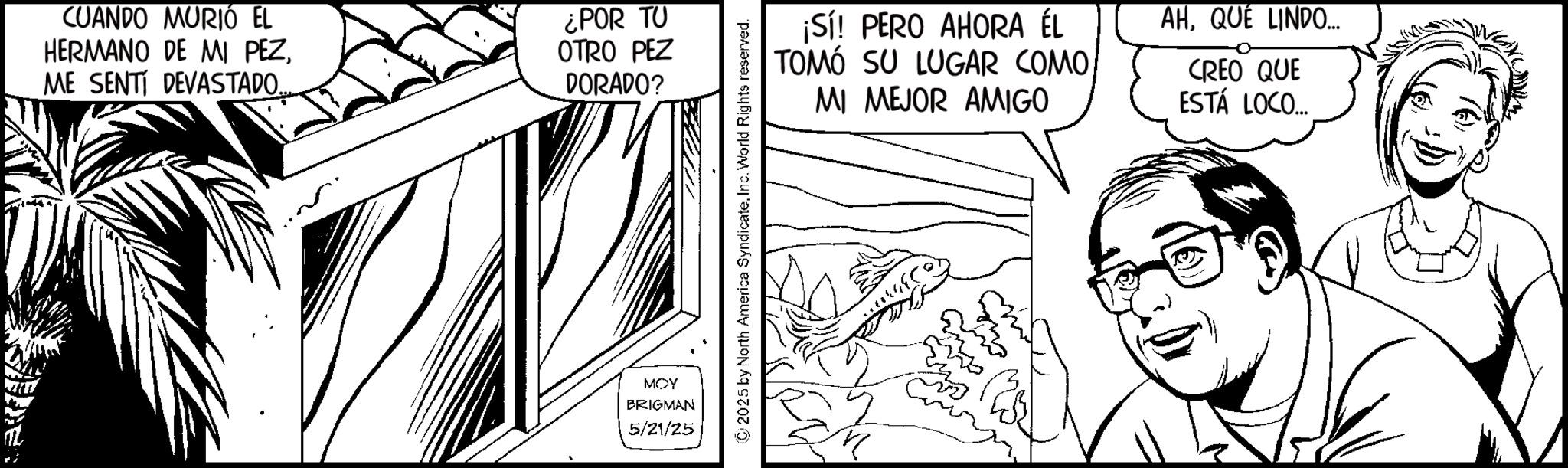 Line art OCR: CUANDO MURIÓ EL HERMANO DE MI PEZME SENTI DEVASTADO... ¿POR TU OTRO PEZ DORADO? MOY BRIGMAN 5/21/25 © 2025 by North America SyndicateInc. World Rights reserved. ¡Sí! PERO AHORA ÉL TOMÓ SU LUGAR COMO MI MEJOR AMIGO AHQUÉ LINDO... CREO QUE ESTÁ LOCO.... CUANDO MURIÓ EL HERMANO DE MI PEZME SENTI DEVASTADO ... ¿ POR TU OTRO PEZ DORADO ? MOY BRIGMAN 5/21/25 © 2025 by North America SyndicateInc. World Rights reserved . ¡ Sí ! PERO AHORA ÉL TOMÓ SU LUGAR COMO MI MEJOR AMIGO AHQUÉ LINDO ... CREO QUE ESTÁ LOCO ....