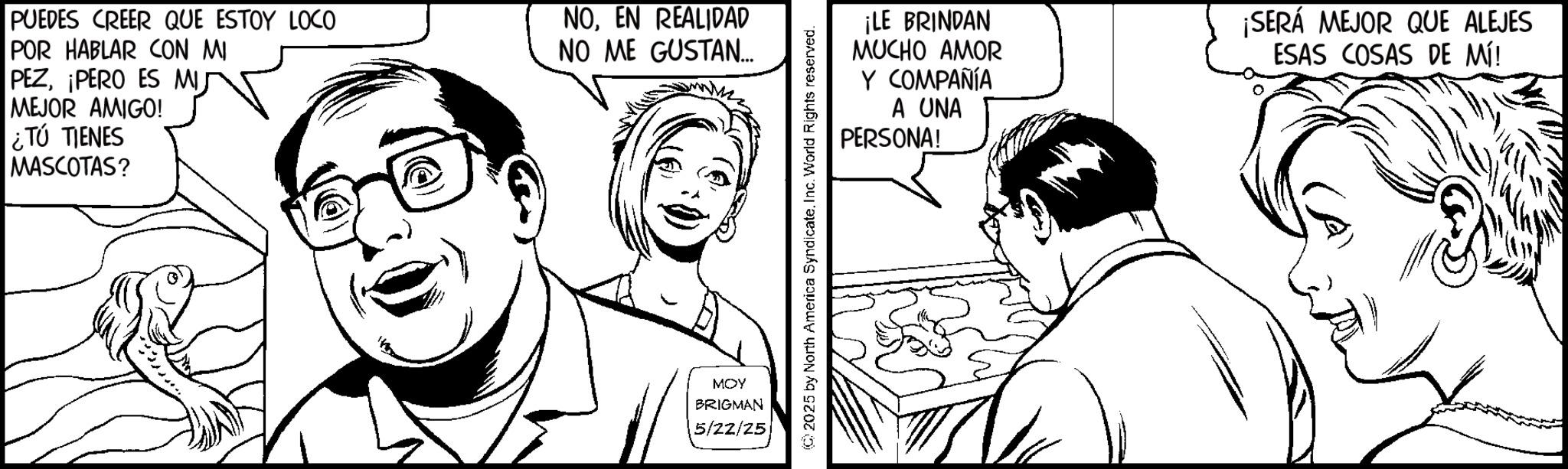 Line art OCR: PUEDES CREER QUE ESTOY LOCO POR HABLAR CON MI PEZ¡PERO ES MIJ MEJOR AMIGO! ¿TÚ TIENES MASCOTAS? NOEN REALIDAD NO ME GUSTAN... MOY BRIGMAN 5/22/25 2025 by North America SyndicateInc. World Rights reserved. ¡LE BRINDAN MUCHO AMOR Y COMPAÑÍA A UNA PERSONA! ¡SERÁ MEJOR QUE ALEJES ESAS COSAS DE MÍ! PUEDES CREER QUE ESTOY LOCO POR HABLAR CON MI PEZ¡ PERO ES MIJ MEJOR AMIGO ! ¿ TÚ TIENES MASCOTAS ? NOEN REALIDAD NO ME GUSTAN ... MOY BRIGMAN 5/22/25 2025 by North America SyndicateInc. World Rights reserved . ¡ LE BRINDAN MUCHO AMOR Y COMPAÑÍA A UNA PERSONA ! ¡ SERÁ MEJOR QUE ALEJES ESAS COSAS DE MÍ !