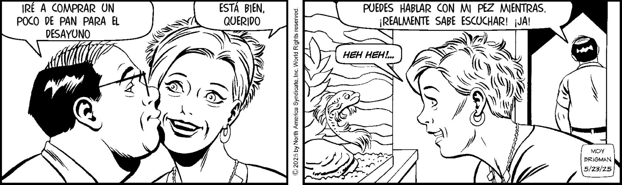 Fictional character OCR: IRÉ A COMPRAR UN POCO DE PAN PARA EL DESAYUNO ESTÁ BIENQUERIDO ©2025 by North America Syndicate. Inc. World Rights reserved. - PUEDES HABLAR CON MI PEZ MIENTRAS. ¡REALMENTE SABE ESCUCHAR! ¡JA! HEH HEH!... MOY BRIGMAN 5/23/25 IRÉ A COMPRAR UN POCO DE PAN PARA EL DESAYUNO ESTÁ BIENQUERIDO © 2025 by North America Syndicate . Inc. World Rights reserved . - PUEDES HABLAR CON MI PEZ MIENTRAS . ¡ REALMENTE SABE ESCUCHAR ! ¡ JA ! HEH HEH ! ... MOY BRIGMAN 5/23/25