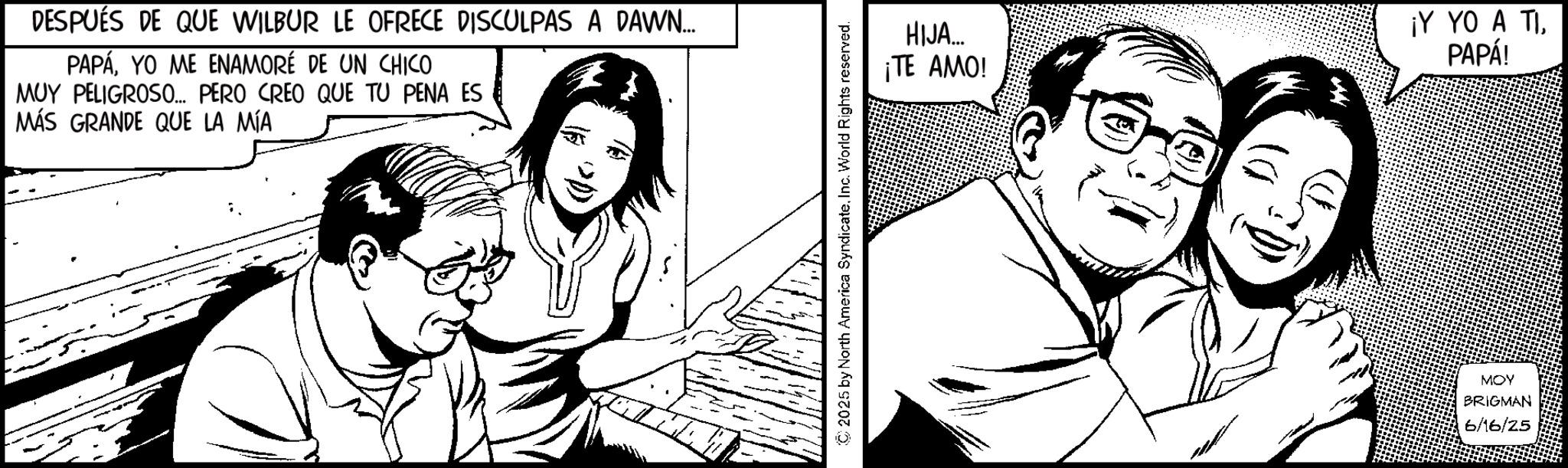Fiction OCR: DESPUÉS DE QUE WILBUR LE OFRECE DISCULPAS A DAWN... PAPÁYO ME ENAMORÉ DE UN CHICO MUY PELIGROSO... PERO CREO QUE TU PENA ES MÁS GRANDE QUE LA MÍA © 2025 by North America SyndicateInc. World Rights reserved. HIJA... ¡TE AMO! ¡Y YO A TIPAPÁ! MOY BRIGMAN 6/16/25 DESPUÉS DE QUE WILBUR LE OFRECE DISCULPAS A DAWN ... PAPÁYO ME ENAMORÉ DE UN CHICO MUY PELIGROSO ... PERO CREO QUE TU PENA ES MÁS GRANDE QUE LA MÍA © 2025 by North America SyndicateInc. World Rights reserved . HIJA ... ¡ TE AMO ! ¡ Y YO A TIPAPÁ ! MOY BRIGMAN 6/16/25