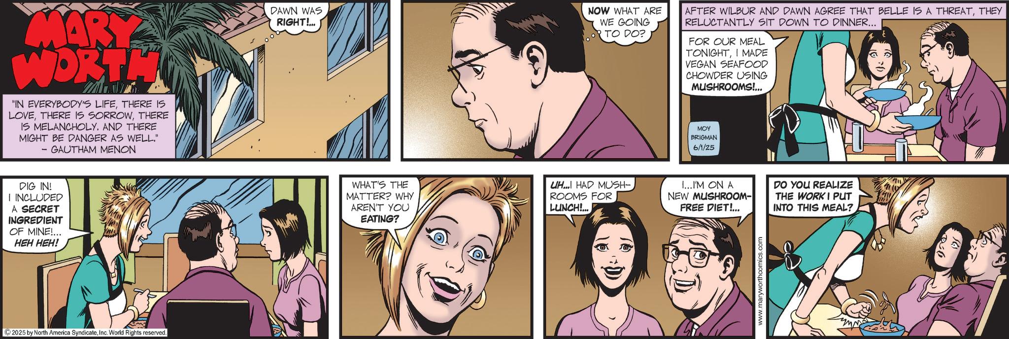 Animated cartoon OCR: MARY WORTH "IN EVERYBODY'S LIFETHERE IS LOVETHERE IS MELANCHOLY. AND THERE MIGHT BE DANGER AS WELL." - GAUTHAM MENON DIG IN! I INCLUDED A SECRET INGREDIENT OF MINE!... HEH HEH! ©2025 by North America SyndicateInc. World Rights reserved. DAWN WAS RIGHT!... NOW WHAT ARE WE GOING TO DO? AFTER WILBUR AND DAWN AGREE THAT BELLE IS A THREATTHEY RELUCTANTLY SIT DOWN TO DINNER... FOR OUR MEAL TONIGHTI MADE VEGAN SEAFOOD CHOWDER USING MUSHROOMS!... ??? BRIGMAN 6/1/25 WHAT'S THE MATTER? WHY ARENT YOU EATING? UH HAD MUSH-. ROOMS FOR LUNCH!... I...I'M ON A NEW MUSHROOM- DO YOU REALIZE THE WORKI PUT FREE DIET!... INTO THIS MEAL? www.maryworthcomics.com MARY WORTH " IN EVERYBODY'S LIFETHERE IS LOVETHERE IS SORROWTHERE IS MELANCHOLY . AND THERE MIGHT BE DANGER AS WELL . " - GAUTHAM MENON DIG IN ! I INCLUDED A SECRET INGREDIENT OF MINE ! ... HEH HEH ! © 2025 by North America SyndicateInc. World Rights reserved . DAWN WAS RIGHT ! ... NOW WHAT ARE WE GOING TO DO ? AFTER WILBUR AND DAWN AGREE THAT BELLE IS A THREATTHEY RELUCTANTLY SIT DOWN TO DINNER ... FOR OUR MEAL TONIGHTI MADE VEGAN SEAFOOD CHOWDER USING MUSHROOMS ! ... ??? BRIGMAN 6/1/25 WHAT'S THE MATTER ? WHY ARENT YOU EATING ? UH HAD MUSH- . ROOMS FOR LUNCH ! ... I ... I'M ON A NEW MUSHROOM- DO YOU REALIZE THE WORKI PUT FREE DIET ! ... INTO THIS MEAL ? www.maryworthcomics.com