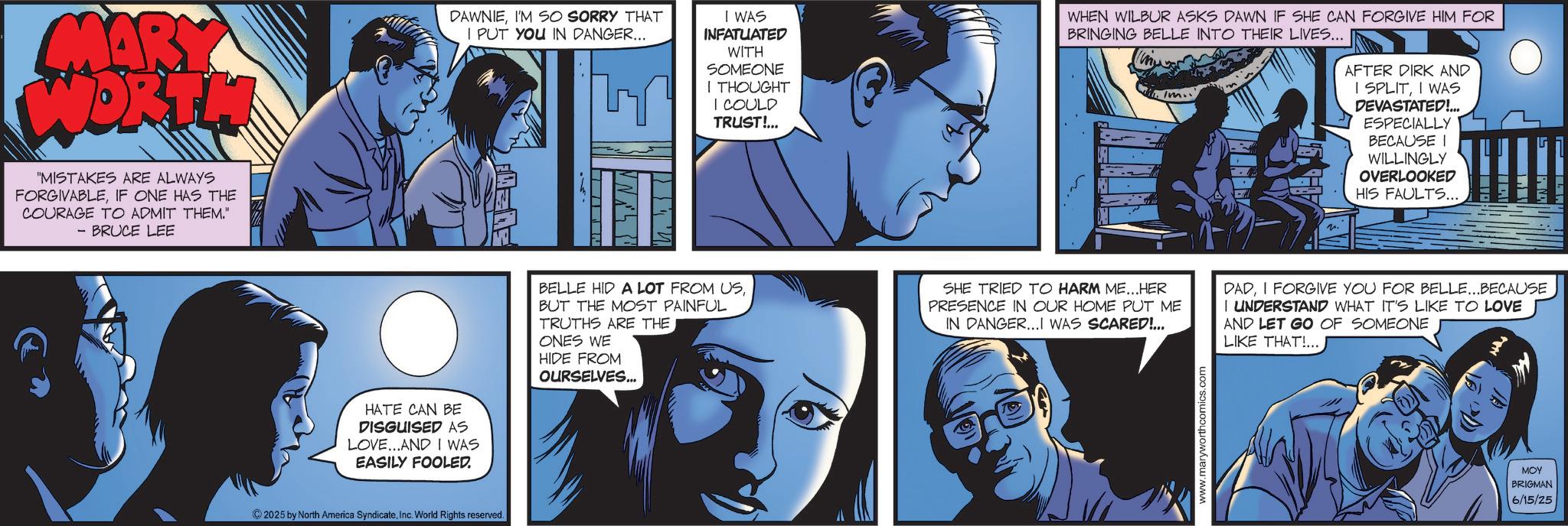 Animated cartoon OCR: MARY WORTH "MISTAKES ARE ALWAYS FORGIVABLEIF ONE HAS THE COURAGE TO ADMIT THEM." - BRUCE LEE HATE CAN BE DISGUISED AS LOVE...AND I WAS EASILY FOOLED. DAWNIEI'M SO SORRY THAT I PUT YOU IN DANGER... 2025 by North America SyndicateInc. World Rights reserved. I WAS INFATUATED WITH SOMEONE I THOUGHT I COULD TRUST!... WHEN WILBUR ASKS DAWN IF SHE CAN FORGIVE HIM FOR BRINGING BELLE INTO THEIR LIVES... Im AFTER DIRK AND I SPLITI WAS DEVASTATED!... ESPECIALLY BECAUSE I WILLINGLY OVERLOOKED HIS FAULTS... BELLE HID A LOT FROM USBUT THE MOST PAINFUL TRUTHS ARE THE ONES WE HIDE FROM OURSELVES... SHE TRIED TO HARM ME...HER PRESENCE IN OUR HOME PUT ME IN DANGER...I WAS SCARED!... www.maryworthcomics.com 2. DADI FORGIVE YOU FOR BELLE...BECAUSE I UNDERSTAND WHAT IT'S LIKE TO LOVE AND LET GO OF SOMEONE LIKE THAT!... MOY BRIGMAN 6/15/25 MARY WORTH " MISTAKES ARE ALWAYS FORGIVABLEIF ONE HAS THE COURAGE TO ADMIT THEM . " - BRUCE LEE HATE CAN BE DISGUISED AS LOVE ... AND I WAS EASILY FOOLED . DAWNIEI'M SO SORRY THAT I PUT YOU IN DANGER ... 2025 by North America SyndicateInc. World Rights reserved . I WAS INFATUATED WITH SOMEONE I THOUGHT I COULD TRUST ! ... WHEN WILBUR ASKS DAWN IF SHE CAN FORGIVE HIM FOR BRINGING BELLE INTO THEIR LIVES ... Im AFTER DIRK AND I SPLITI WAS DEVASTATED ! ... ESPECIALLY BECAUSE I WILLINGLY OVERLOOKED HIS FAULTS ... BELLE HID A LOT FROM USBUT THE MOST PAINFUL TRUTHS ARE THE ONES WE HIDE FROM OURSELVES ... SHE TRIED TO HARM ME ... HER PRESENCE IN OUR HOME PUT ME IN DANGER ... I WAS SCARED ! ... www.maryworthcomics.com 2 . DADI FORGIVE YOU FOR BELLE ... BECAUSE I UNDERSTAND WHAT IT'S LIKE TO LOVE AND LET GO OF SOMEONE LIKE THAT ! ... MOY BRIGMAN 6/15/25