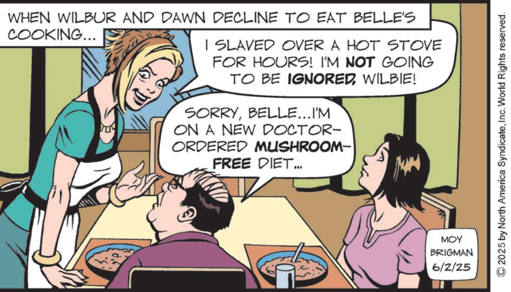 Throat OCR: WHEN WILBUR AND DAWN DECLINE TO EAT BELLE'S COOKING... I SLAVED OVER A HOT STOVE FOR HOURS! I'M NOT GOING TO BE IGNOREDWILBIE! SORRYBELLE...I'M ON A NEW DOCTOR- ORDERED MUSHROOM- FREE DIET... MOY BRIGMAN 6/2/25 © 2025 by North America SyndicateInc. World Rights reserved. WHEN WILBUR AND DAWN DECLINE TO EAT BELLE'S COOKING ... I SLAVED OVER A HOT STOVE FOR HOURS ! I'M NOT GOING TO BE IGNOREDWILBIE ! SORRYBELLE ... I'M ON A NEW DOCTOR- ORDERED MUSHROOM- FREE DIET ... MOY BRIGMAN 6/2/25 © 2025 by North America SyndicateInc. World Rights reserved .